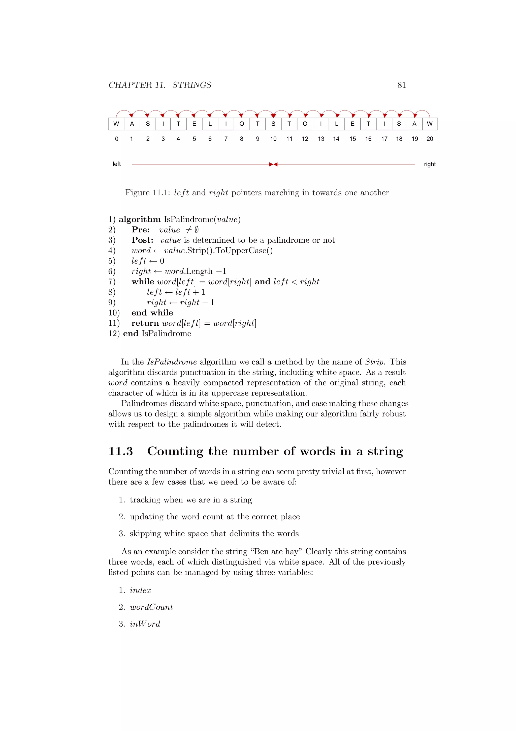 CHAPTER 11. STRINGS 81 
Figure 11.1: left and right pointers marching in towards one another 
1) algorithm IsPalindrome(value) 
2) Pre: value6= ; 
3) Post: value is determined to be a palindrome or not 
4) word Ã value.Strip().ToUpperCase() 
5) left Ã 0 
6) right Ã word.Length ¡1 
7) while word[left] = word[right] and left < right 
8) left Ã left + 1 
9) right Ã right ¡ 1 
10) end while 
11) return word[left] = word[right] 
12) end IsPalindrome 
In the IsPalindrome algorithm we call a method by the name of Strip. This 
algorithm discards punctuation in the string, including white space. As a result 
word contains a heavily compacted representation of the original string, each 
character of which is in its uppercase representation. 
Palindromes discard white space, punctuation, and case making these changes 
allows us to design a simple algorithm while making our algorithm fairly robust 
with respect to the palindromes it will detect. 
11.3 Counting the number of words in a string 
Counting the number of words in a string can seem pretty trivial at ¯rst, however 
there are a few cases that we need to be aware of: 
1. tracking when we are in a string 
2. updating the word count at the correct place 
3. skipping white space that delimits the words 
As an example consider the string Ben ate hay" Clearly this string contains 
three words, each of which distinguished via white space. All of the previously 
listed points can be managed by using three variables: 
1. index 
2. wordCount 
3. inWord 
 