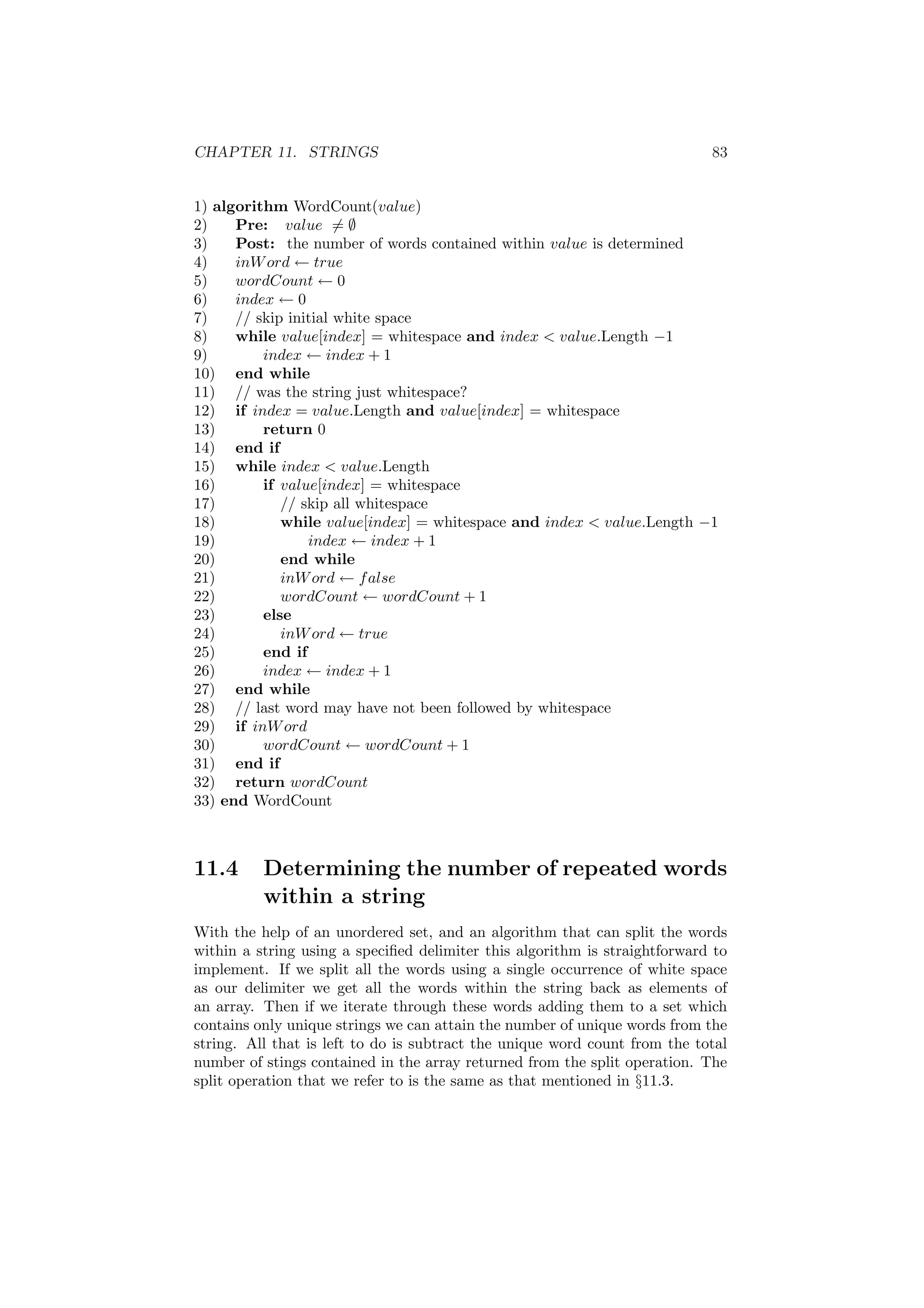 CHAPTER 11. STRINGS 83 
1) algorithm WordCount(value) 
2) Pre: value6= ; 
3) Post: the number of words contained within value is determined 
4) inWord Ã true 
5) wordCount Ã 0 
6) index Ã 0 
7) // skip initial white space 
8) while value[index] = whitespace and index < value.Length ¡1 
9) index Ã index + 1 
10) end while 
11) // was the string just whitespace? 
12) if index = value.Length and value[index] = whitespace 
13) return 0 
14) end if 
15) while index < value.Length 
16) if value[index] = whitespace 
17) // skip all whitespace 
18) while value[index] = whitespace and index < value.Length ¡1 
19) index Ã index + 1 
20) end while 
21) inWord Ã false 
22) wordCount Ã wordCount + 1 
23) else 
24) inWord Ã true 
25) end if 
26) index Ã index + 1 
27) end while 
28) // last word may have not been followed by whitespace 
29) if inWord 
30) wordCount Ã wordCount + 1 
31) end if 
32) return wordCount 
33) end WordCount 
11.4 Determining the number of repeated words 
within a string 
With the help of an unordered set, and an algorithm that can split the words 
within a string using a speci¯ed delimiter this algorithm is straightforward to 
implement. If we split all the words using a single occurrence of white space 
as our delimiter we get all the words within the string back as elements of 
an array. Then if we iterate through these words adding them to a set which 
contains only unique strings we can attain the number of unique words from the 
string. All that is left to do is subtract the unique word count from the total 
number of stings contained in the array returned from the split operation. The 
split operation that we refer to is the same as that mentioned in x11.3. 
 