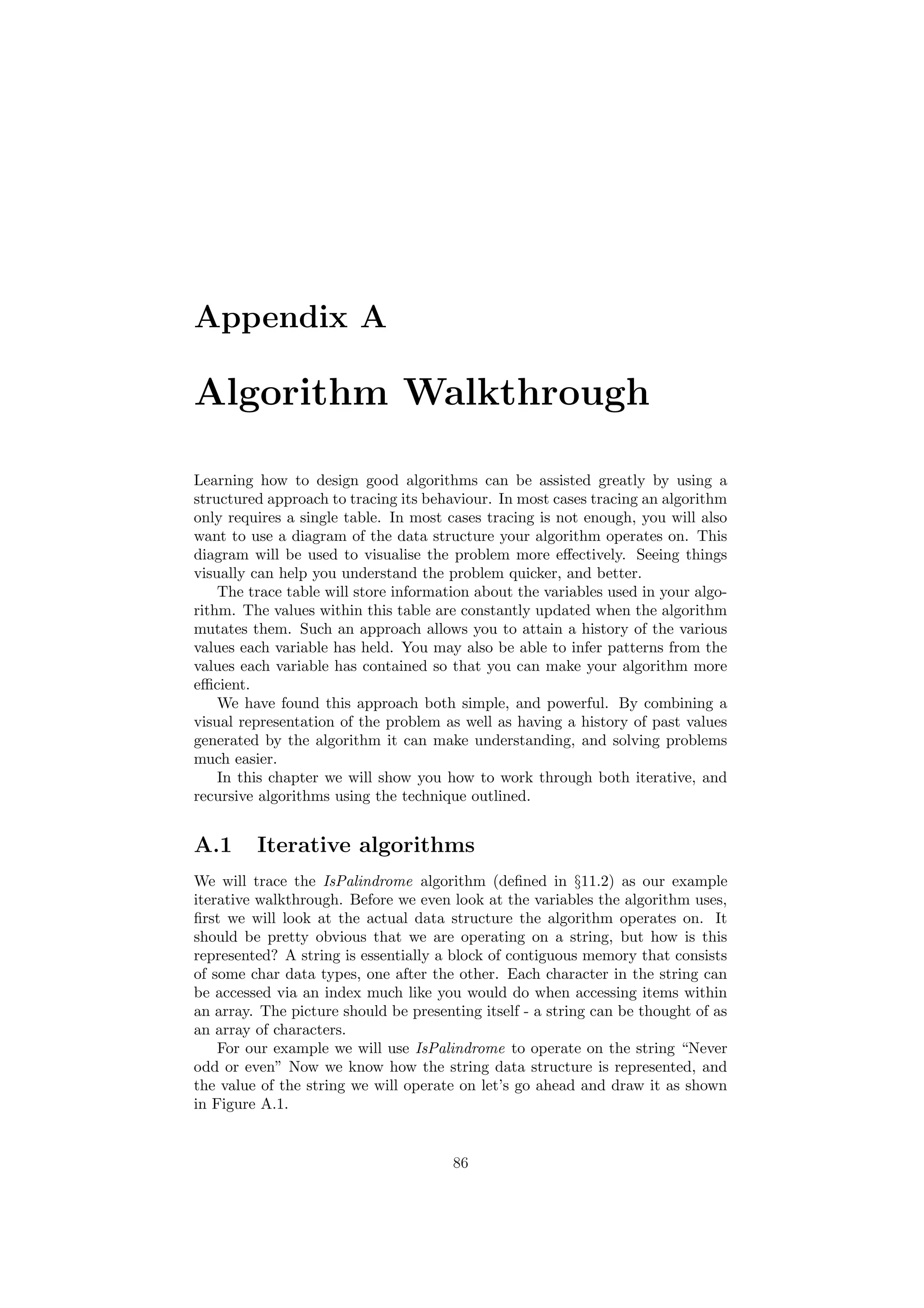 Appendix A 
Algorithm Walkthrough 
Learning how to design good algorithms can be assisted greatly by using a 
structured approach to tracing its behaviour. In most cases tracing an algorithm 
only requires a single table. In most cases tracing is not enough, you will also 
want to use a diagram of the data structure your algorithm operates on. This 
diagram will be used to visualise the problem more e®ectively. Seeing things 
visually can help you understand the problem quicker, and better. 
The trace table will store information about the variables used in your algo- 
rithm. The values within this table are constantly updated when the algorithm 
mutates them. Such an approach allows you to attain a history of the various 
values each variable has held. You may also be able to infer patterns from the 
values each variable has contained so that you can make your algorithm more 
e±cient. 
We have found this approach both simple, and powerful. By combining a 
visual representation of the problem as well as having a history of past values 
generated by the algorithm it can make understanding, and solving problems 
much easier. 
In this chapter we will show you how to work through both iterative, and 
recursive algorithms using the technique outlined. 
A.1 Iterative algorithms 
We will trace the IsPalindrome algorithm (de¯ned in x11.2) as our example 
iterative walkthrough. Before we even look at the variables the algorithm uses, 
¯rst we will look at the actual data structure the algorithm operates on. It 
should be pretty obvious that we are operating on a string, but how is this 
represented? A string is essentially a block of contiguous memory that consists 
of some char data types, one after the other. Each character in the string can 
be accessed via an index much like you would do when accessing items within 
an array. The picture should be presenting itself - a string can be thought of as 
an array of characters. 
For our example we will use IsPalindrome to operate on the string Never 
odd or even" Now we know how the string data structure is represented, and 
the value of the string we will operate on let's go ahead and draw it as shown 
in Figure A.1. 
86 
 
