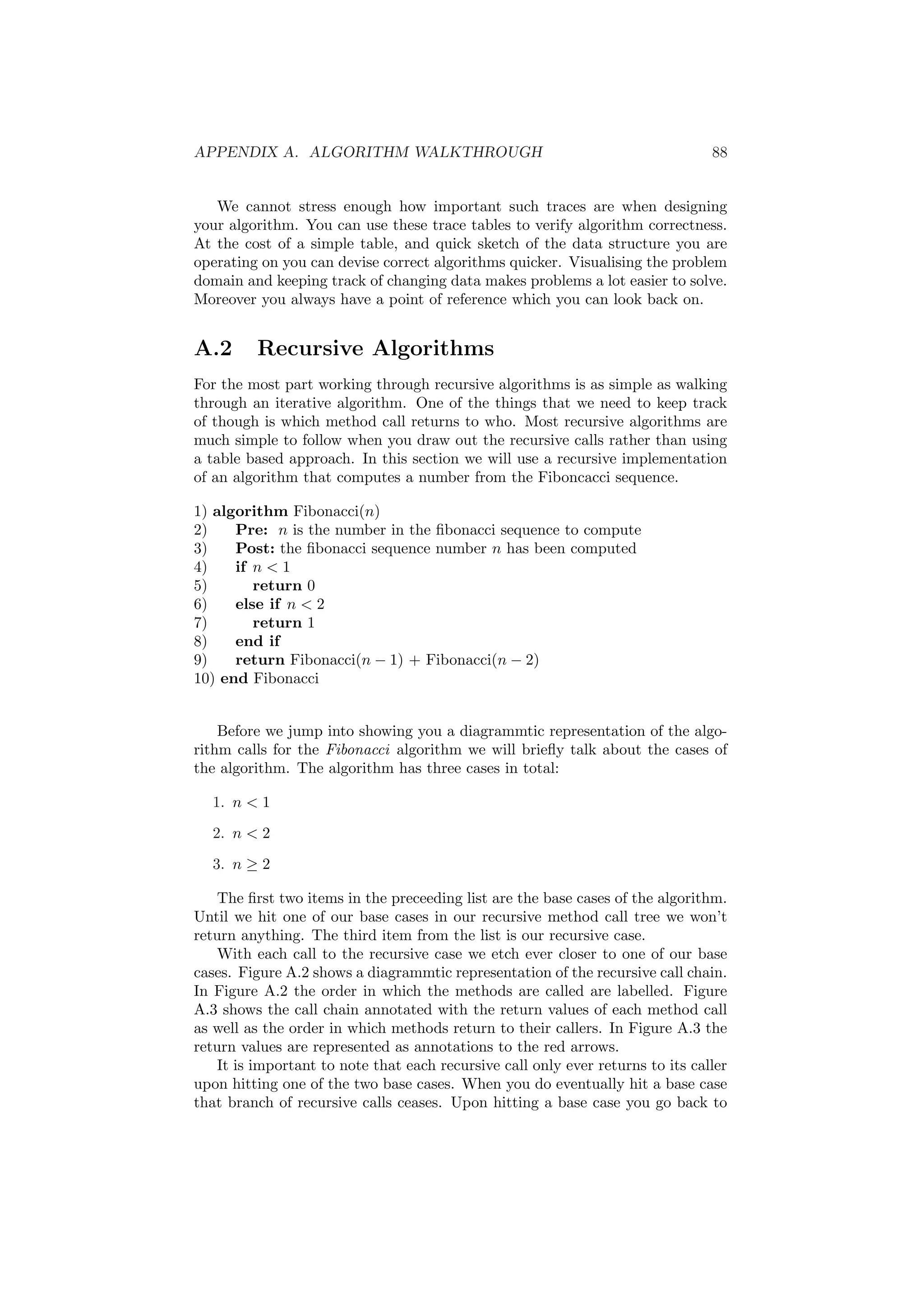 APPENDIX A. ALGORITHM WALKTHROUGH 88 
We cannot stress enough how important such traces are when designing 
your algorithm. You can use these trace tables to verify algorithm correctness. 
At the cost of a simple table, and quick sketch of the data structure you are 
operating on you can devise correct algorithms quicker. Visualising the problem 
domain and keeping track of changing data makes problems a lot easier to solve. 
Moreover you always have a point of reference which you can look back on. 
A.2 Recursive Algorithms 
For the most part working through recursive algorithms is as simple as walking 
through an iterative algorithm. One of the things that we need to keep track 
of though is which method call returns to who. Most recursive algorithms are 
much simple to follow when you draw out the recursive calls rather than using 
a table based approach. In this section we will use a recursive implementation 
of an algorithm that computes a number from the Fiboncacci sequence. 
1) algorithm Fibonacci(n) 
2) Pre: n is the number in the ¯bonacci sequence to compute 
3) Post: the ¯bonacci sequence number n has been computed 
4) if n < 1 
5) return 0 
6) else if n < 2 
7) return 1 
8) end if 
9) return Fibonacci(n ¡ 1) + Fibonacci(n ¡ 2) 
10) end Fibonacci 
Before we jump into showing you a diagrammtic representation of the algo- 
rithm calls for the Fibonacci algorithm we will brie°y talk about the cases of 
the algorithm. The algorithm has three cases in total: 
1. n < 1 
2. n < 2 
3. n ¸ 2 
The ¯rst two items in the preceeding list are the base cases of the algorithm. 
Until we hit one of our base cases in our recursive method call tree we won't 
return anything. The third item from the list is our recursive case. 
With each call to the recursive case we etch ever closer to one of our base 
cases. Figure A.2 shows a diagrammtic representation of the recursive call chain. 
In Figure A.2 the order in which the methods are called are labelled. Figure 
A.3 shows the call chain annotated with the return values of each method call 
as well as the order in which methods return to their callers. In Figure A.3 the 
return values are represented as annotations to the red arrows. 
It is important to note that each recursive call only ever returns to its caller 
upon hitting one of the two base cases. When you do eventually hit a base case 
that branch of recursive calls ceases. Upon hitting a base case you go back to 
 