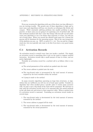 APPENDIX C. RECURSIVE VS. ITERATIVE SOLUTIONS 94 
3. O(2n) 
If you use recursion for algorithms with any of the above run time e±ciency's 
you are inviting trouble. The growth rate of these algorithms is high and in 
most cases such algorithms will lean very heavily on techniques like divide and 
conquer. While constantly splitting problems into smaller problems is good 
practice, in these cases you are going to be spawning a lot of method calls. All 
this overhead (method calls don't come that cheap) will soon pile up and either 
cause your algorithm to run a lot slower than expected, or worse, you will run 
out of stack space. When you exceed the allotted stack space for a thread the 
process will be shutdown by the operating system. This is the case irrespective 
of the platform you use, e.g. .NET, or native C++ etc. You can ask for a bigger 
stack size, but you typically only want to do this if you have a very good reason 
to do so. 
C.1 Activation Records 
An activation record is created every time you invoke a method. Put simply 
an activation record is something that is put on the stack to support method 
invocation. Activation records take a small amount of time to create, and are 
pretty lightweight. 
Normally an activation record for a method call is as follows (this is very 
general): 
² The actual parameters of the method are pushed onto the stack 
² The return address is pushed onto the stack 
² The top-of-stack index is incremented by the total amount of memory 
required by the local variables within the method 
² A jump is made to the method 
In many recursive algorithms operating on large data structures, or algo- 
rithms that are ine±cient you will run out of stack space quickly. Consider an 
algorithm that when invoked given a speci¯c value it creates many recursive 
calls. In such a case a big chunk of the stack will be consumed. We will have to 
wait until the activation records start to be unwound after the nested methods 
in the call chain exit and return to their respective caller. When a method exits 
it's activation record is unwound. Unwinding an activation record results in 
several steps: 
1. The top-of-stack index is decremented by the total amount of memory 
consumed by the method 
2. The return address is popped o® the stack 
3. The top-of-stack index is decremented by the total amount of memory 
consumed by the actual parameters 
 