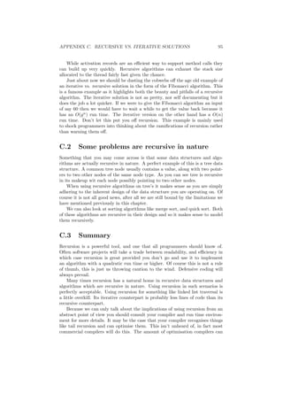 APPENDIX C. RECURSIVE VS. ITERATIVE SOLUTIONS 95 
While activation records are an e±cient way to support method calls they 
can build up very quickly. Recursive algorithms can exhaust the stack size 
allocated to the thread fairly fast given the chance. 
Just about now we should be dusting the cobwebs o® the age old example of 
an iterative vs. recursive solution in the form of the Fibonacci algorithm. This 
is a famous example as it highlights both the beauty and pitfalls of a recursive 
algorithm. The iterative solution is not as pretty, nor self documenting but it 
does the job a lot quicker. If we were to give the Fibonacci algorithm an input 
of say 60 then we would have to wait a while to get the value back because it 
has an O(gn) run time. The iterative version on the other hand has a O(n) 
run time. Don't let this put you o® recursion. This example is mainly used 
to shock programmers into thinking about the rami¯cations of recursion rather 
than warning them o®. 
C.2 Some problems are recursive in nature 
Something that you may come across is that some data structures and algo- 
rithms are actually recursive in nature. A perfect example of this is a tree data 
structure. A common tree node usually contains a value, along with two point- 
ers to two other nodes of the same node type. As you can see tree is recursive 
in its makeup wit each node possibly pointing to two other nodes. 
When using recursive algorithms on tree's it makes sense as you are simply 
adhering to the inherent design of the data structure you are operating on. Of 
course it is not all good news, after all we are still bound by the limitations we 
have mentioned previously in this chapter. 
We can also look at sorting algorithms like merge sort, and quick sort. Both 
of these algorithms are recursive in their design and so it makes sense to model 
them recursively. 
C.3 Summary 
Recursion is a powerful tool, and one that all programmers should know of. 
Often software projects will take a trade between readability, and e±ciency in 
which case recursion is great provided you don't go and use it to implement 
an algorithm with a quadratic run time or higher. Of course this is not a rule 
of thumb, this is just us throwing caution to the wind. Defensive coding will 
always prevail. 
Many times recursion has a natural home in recursive data structures and 
algorithms which are recursive in nature. Using recursion in such scenarios is 
perfectly acceptable. Using recursion for something like linked list traversal is 
a little overkill. Its iterative counterpart is probably less lines of code than its 
recursive counterpart. 
Because we can only talk about the implications of using recursion from an 
abstract point of view you should consult your compiler and run time environ- 
ment for more details. It may be the case that your compiler recognises things 
like tail recursion and can optimise them. This isn't unheard of, in fact most 
commercial compilers will do this. The amount of optimisation compilers can 
 