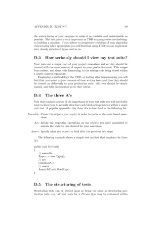 APPENDIX D. TESTING 99 
the restructuring of your program to make it as readable and maintainable as 
possible. The last point is very important as TDD is a progressive methodology 
to building a solution. If you adhere to progressive revisions of your algorithm 
restructuring when appropriate you will ¯nd that using TDD you can implement 
very cleanly structured types and so on. 
D.3 How seriously should I view my test suite? 
Your tests are a major part of your project ecosystem and so they should be 
treated with the same amount of respect as your production code. This ranges 
from correct, and clean code formatting, to the testing code being stored within 
a source control repository. 
Employing a methodology like TDD, or testing after implementing you will 
¯nd that you spend a great amount of time writing tests and thus they should 
be treated no di®erently to your production code. All tests should be clearly 
named, and fully documented as to their intent. 
D.4 The three A's 
Now that you have a sense of the importance of your test suite you will inevitably 
want to know how to actually structure each block of imperatives within a single 
unit test. A popular approach - the three A's is described in the following list: 
Assemble: Create the objects you require in order to perform the state based asser- 
tions. 
Act: Invoke the respective operations on the objects you have assembled to 
mutate the state to that desired for your assertions. 
Assert: Specify what you expect to hold after the previous two steps. 
The following example shows a simple test method that employs the three 
A's: 
public void MyTest() 
f 
// assemble 
Type t = new Type(); 
// act 
t.MethodA(); 
// assert 
Assert.IsTrue(t.BoolExpr) 
g 
D.5 The structuring of tests 
Structuring tests can be viewed upon as being the same as structuring pro- 
duction code, e.g. all unit tests for a Person type may be contained within 
 