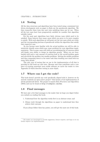 CHAPTER 1. INTRODUCTION 7 
1.6 Testing 
All the data structures and algorithms have been tested using a minimised test 
driven development style on paper to °esh out the pseudocode algorithm. We 
then transcribe these tests into unit tests satisfying them one by one. When 
all the test cases have been progressively satis¯ed we consider that algorithm 
suitably tested. 
For the most part algorithms have fairly obvious cases which need to be 
satis¯ed. Some however have many areas which can prove to be more complex 
to satisfy. With such algorithms we will point out the test cases which are tricky 
and the corresponding portions of pseudocode within the algorithm that satisfy 
that respective case. 
As you become more familiar with the actual problem you will be able to 
intuitively identify areas which may cause problems for your algorithms imple- 
mentation. This in some cases will yield an overwhelming list of concerns which 
will hinder your ability to design an algorithm greatly. When you are bom- 
barded with such a vast amount of concerns look at the overall problem again 
and sub-divide the problem into smaller problems. Solving the smaller problems 
and then composing them is a far easier task than clouding your mind with too 
many little details. 
The only type of testing that we use in the implementation of all that is 
provided in this book are unit tests. Because unit tests contribute such a core 
piece of creating somewhat more stable software we invite the reader to view 
Appendix D which describes testing in more depth. 
1.7 Where can I get the code? 
This book doesn't provide any code speci¯cally aligned with it, however we do 
actively maintain an open source project1 that houses a C# implementation of 
all the pseudocode listed. The project is named Data Structures and Algorithms 
(DSA) and can be found at http://codeplex.com/dsa. 
1.8 Final messages 
We have just a few ¯nal messages to the reader that we hope you digest before 
you embark on reading this book: 
1. Understand how the algorithm works ¯rst in an abstract sense; and 
2. Always work through the algorithms on paper to understand how they 
achieve their outcome 
If you always follow these key points, you will get the most out of this book. 
1All readers are encouraged to provide suggestions, feature requests, and bugs so we can 
further improve our implementations. 
 