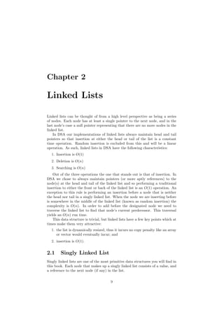 Chapter 2 
Linked Lists 
Linked lists can be thought of from a high level perspective as being a series 
of nodes. Each node has at least a single pointer to the next node, and in the 
last node's case a null pointer representing that there are no more nodes in the 
linked list. 
In DSA our implementations of linked lists always maintain head and tail 
pointers so that insertion at either the head or tail of the list is a constant 
time operation. Random insertion is excluded from this and will be a linear 
operation. As such, linked lists in DSA have the following characteristics: 
1. Insertion is O(1) 
2. Deletion is O(n) 
3. Searching is O(n) 
Out of the three operations the one that stands out is that of insertion. In 
DSA we chose to always maintain pointers (or more aptly references) to the 
node(s) at the head and tail of the linked list and so performing a traditional 
insertion to either the front or back of the linked list is an O(1) operation. An 
exception to this rule is performing an insertion before a node that is neither 
the head nor tail in a singly linked list. When the node we are inserting before 
is somewhere in the middle of the linked list (known as random insertion) the 
complexity is O(n). In order to add before the designated node we need to 
traverse the linked list to ¯nd that node's current predecessor. This traversal 
yields an O(n) run time. 
This data structure is trivial, but linked lists have a few key points which at 
times make them very attractive: 
1. the list is dynamically resized, thus it incurs no copy penalty like an array 
or vector would eventually incur; and 
2. insertion is O(1). 
2.1 Singly Linked List 
Singly linked lists are one of the most primitive data structures you will ¯nd in 
this book. Each node that makes up a singly linked list consists of a value, and 
a reference to the next node (if any) in the list. 
9 
 