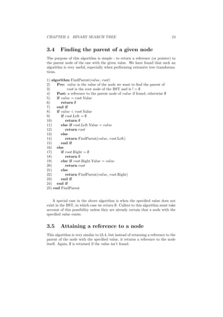 CHAPTER 3. BINARY SEARCH TREE 24 
3.4 Finding the parent of a given node 
The purpose of this algorithm is simple - to return a reference (or pointer) to 
the parent node of the one with the given value. We have found that such an 
algorithm is very useful, especially when performing extensive tree transforma- 
tions. 
1) algorithm FindParent(value, root) 
2) Pre: value is the value of the node we want to ¯nd the parent of 
3) root is the root node of the BST and is ! = ; 
4) Post: a reference to the parent node of value if found; otherwise ; 
5) if value = root.Value 
6) return ; 
7) end if 
8) if value < root.Value 
9) if root.Left = ; 
10) return ; 
11) else if root.Left.Value = value 
12) return root 
13) else 
14) return FindParent(value, root.Left) 
15) end if 
16) else 
17) if root.Right = ; 
18) return ; 
19) else if root.Right.Value = value 
20) return root 
21) else 
22) return FindParent(value, root.Right) 
23) end if 
24) end if 
25) end FindParent 
A special case in the above algorithm is when the speci¯ed value does not 
exist in the BST, in which case we return ;. Callers to this algorithm must take 
account of this possibility unless they are already certain that a node with the 
speci¯ed value exists. 
3.5 Attaining a reference to a node 
This algorithm is very similar to x3.4, but instead of returning a reference to the 
parent of the node with the speci¯ed value, it returns a reference to the node 
itself. Again, ; is returned if the value isn't found. 
 