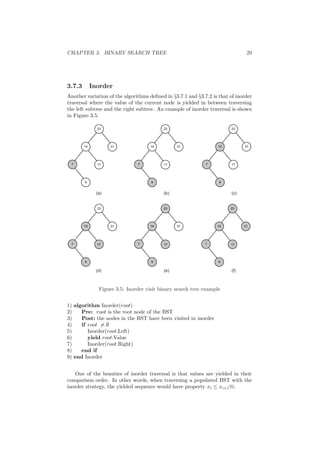 CHAPTER 3. BINARY SEARCH TREE 29 
3.7.3 Inorder 
Another variation of the algorithms de¯ned in x3.7.1 and x3.7.2 is that of inorder 
traversal where the value of the current node is yielded in between traversing 
the left subtree and the right subtree. An example of inorder traversal is shown 
in Figure 3.5. 
23 
14 31 
7 17 
9 
23 
14 31 
7 
9 
23 
14 31 
7 
17 17 
9 
(a) (b) (c) 
23 
14 31 
7 
17 17 17 
9 
23 
14 31 
7 
9 
23 
14 31 
7 
9 
(d) (e) (f) 
Figure 3.5: Inorder visit binary search tree example 
1) algorithm Inorder(root) 
2) Pre: root is the root node of the BST 
3) Post: the nodes in the BST have been visited in inorder 
4) if root6= ; 
5) Inorder(root.Left) 
6) yield root.Value 
7) Inorder(root.Right) 
8) end if 
9) end Inorder 
One of the beauties of inorder traversal is that values are yielded in their 
comparison order. In other words, when traversing a populated BST with the 
inorder strategy, the yielded sequence would have property xi · xi+18i. 
 
