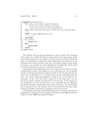 CHAPTER 4. HEAP 40 
1) algorithm Contains(value) 
2) Pre: value is the value to search the heap for 
3) Count is the number of items in the heap 
4) heap is the array used to store the heap items 
5) Post: value is located in the heap, in which case true; otherwise false 
6) i Ã 0 
7) while i < Count and heap[i]6= value 
8) i Ã i + 1 
9) end while 
10) if i < Count 
11) return true 
12) else 
13) return false 
14) end if 
15) end Contains 
The problem with the previous algorithm is that we don't take advantage 
of the properties in which all values of a heap hold, that is the property of the 
heap strategy being used. For instance if we had a heap that didn't contain the 
value 4 we would have to exhaust the whole backing heap array before we could 
determine that it wasn't present in the heap. Factoring in what we know about 
the heap we can optimise the search algorithm by including logic which makes 
use of the properties presented by a certain heap strategy. 
Optimising to deterministically state that a value is in the heap is not that 
straightforward, however the problem is a very interesting one. As an example 
consider a min-heap that doesn't contain the value 5. We can only rule that the 
value is not in the heap if 5 > the parent of the current node being inspected 
and < the current node being inspected 8 nodes at the current level we are 
traversing. If this is the case then 5 cannot be in the heap and so we can 
provide an answer without traversing the rest of the heap. If this property is 
not satis¯ed for any level of nodes that we are inspecting then the algorithm 
will indeed fall back to inspecting all the nodes in the heap. The optimisation 
that we present can be very common and so we feel that the extra logic within 
the loop is justi¯ed to prevent the expensive worse case run time. 
The following algorithm is speci¯cally designed for a min-heap. To tailor the 
algorithm for a max-heap the two comparison operations in the else if condition 
within the inner while loop should be °ipped. 
 
