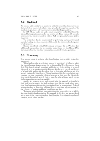 CHAPTER 5. SETS 47 
5.2 Ordered 
An ordered set is similar to an unordered set in the sense that its members are 
distinct, but an ordered set enforces some prede¯ned comparison on each of its 
members to produce a set whose members are ordered appropriately. 
In DSA 0.5 and earlier we used a binary search tree (de¯ned in x3) as the 
internal backing data structure for our ordered set. From versions 0.6 onwards 
we replaced the binary search tree with an AVL tree primarily because AVL is 
balanced. 
The ordered set has its order realised by performing an inorder traversal 
upon its backing tree data structure which yields the correct ordered sequence 
of set members. 
Because an ordered set in DSA is simply a wrapper for an AVL tree that 
additionally ensures that the tree contains unique items you should read x7 to 
learn more about the run time complexities associated with its operations. 
5.3 Summary 
Sets provide a way of having a collection of unique objects, either ordered or 
unordered. 
When implementing a set (either ordered or unordered) it is key to select 
the correct backing data structure. As we discussed in x5.1.1 because we check 
¯rst if the item is already contained within the set before adding it we need 
this check to be as quick as possible. For unordered sets we can rely on the use 
of a hash table and use the key of an item to determine whether or not it is 
already contained within the set. Using a hash table this check results in a near 
constant run time complexity. Ordered sets cost a little more for this check, 
however the logarithmic growth that we incur by using a binary search tree as 
its backing data structure is acceptable. 
Another key property of sets implemented using the approach we describe is 
that both have favourably fast look-up times. Just like the check before inser- 
tion, for a hash table this run time complexity should be near constant. Ordered 
sets as described in 3 perform a binary chop at each stage when searching for 
the existence of an item yielding a logarithmic run time. 
We can use sets to facilitate many algorithms that would otherwise be a little 
less clear in their implementation. For example in x11.4 we use an unordered 
set to assist in the construction of an algorithm that determines the number of 
repeated words within a string. 
 
