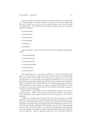 CHAPTER 6. QUEUES 51 
Deque's provide front and back speci¯c versions of common queue operations, 
e.g. you may want to enqueue an item to the front of the queue rather than 
the back in which case you would use a method with a name along the lines 
of EnqueueFront. The following list identi¯es operations that are commonly 
supported by deque's: 
² EnqueueFront 
² EnqueueBack 
² DequeueFront 
² DequeueBack 
² PeekFront 
² PeekBack 
Figure 6.2 shows a deque after the invocation of the following methods (in- 
order): 
1. EnqueueBack(12) 
2. EnqueueFront(1) 
3. EnqueueBack(23) 
4. EnqueueFront(908) 
5. DequeueFront() 
6. DequeueBack() 
The operations have a one-to-one translation in terms of behaviour with 
those of a normal queue, or priority queue. In some cases the set of algorithms 
that add an item to the back of the deque may be named as they are with 
normal queues, e.g. EnqueueBack may simply be called Enqueue an so on. Some 
frameworks also specify explicit behaviour's that data structures must adhere to. 
This is certainly the case in .NET where most collections implement an interface 
which requires the data structure to expose a standard Add method. In such 
a scenario you can safely assume that the Add method will simply enqueue an 
item to the back of the deque. 
With respect to algorithmic run time complexities a deque is the same as 
a normal queue. That is enqueueing an item to the back of a the queue is 
O(1), additionally enqueuing an item to the front of the queue is also an O(1) 
operation. 
A deque is a wrapper data structure that uses either an array, or a doubly 
linked list. Using an array as the backing data structure would require the pro- 
grammer to be explicit about the size of the array up front, this would provide 
an obvious advantage if the programmer could deterministically state the maxi- 
mum number of items the deque would contain at any one time. Unfortunately 
in most cases this doesn't hold, as a result the backing array will inherently 
incur the expense of invoking a resizing algorithm which would most likely be 
an O(n) operation. Such an approach would also leave the library developer 
 