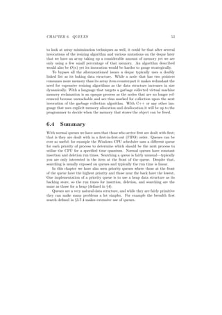 CHAPTER 6. QUEUES 53 
to look at array minimization techniques as well, it could be that after several 
invocations of the resizing algorithm and various mutations on the deque later 
that we have an array taking up a considerable amount of memory yet we are 
only using a few small percentage of that memory. An algorithm described 
would also be O(n) yet its invocation would be harder to gauge strategically. 
To bypass all the aforementioned issues a deque typically uses a doubly 
linked list as its baking data structure. While a node that has two pointers 
consumes more memory than its array item counterpart it makes redundant the 
need for expensive resizing algorithms as the data structure increases in size 
dynamically. With a language that targets a garbage collected virtual machine 
memory reclamation is an opaque process as the nodes that are no longer ref- 
erenced become unreachable and are thus marked for collection upon the next 
invocation of the garbage collection algorithm. With C++ or any other lan- 
guage that uses explicit memory allocation and deallocation it will be up to the 
programmer to decide when the memory that stores the object can be freed. 
6.4 Summary 
With normal queues we have seen that those who arrive ¯rst are dealt with ¯rst; 
that is they are dealt with in a ¯rst-in-¯rst-out (FIFO) order. Queues can be 
ever so useful; for example the Windows CPU scheduler uses a di®erent queue 
for each priority of process to determine which should be the next process to 
utilise the CPU for a speci¯ed time quantum. Normal queues have constant 
insertion and deletion run times. Searching a queue is fairly unusual|typically 
you are only interested in the item at the front of the queue. Despite that, 
searching is usually exposed on queues and typically the run time is linear. 
In this chapter we have also seen priority queues where those at the front 
of the queue have the highest priority and those near the back have the lowest. 
One implementation of a priority queue is to use a heap data structure as its 
backing store, so the run times for insertion, deletion, and searching are the 
same as those for a heap (de¯ned in x4). 
Queues are a very natural data structure, and while they are fairly primitive 
they can make many problems a lot simpler. For example the breadth ¯rst 
search de¯ned in x3.7.4 makes extensive use of queues. 
 