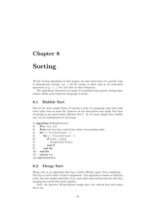 Chapter 8 
Sorting 
All the sorting algorithms in this chapter use data structures of a speci¯c type 
to demonstrate sorting, e.g. a 32 bit integer is often used as its associated 
operations (e.g. <, >, etc) are clear in their behaviour. 
The algorithms discussed can easily be translated into generic sorting algo- 
rithms within your respective language of choice. 
8.1 Bubble Sort 
One of the most simple forms of sorting is that of comparing each item with 
every other item in some list, however as the description may imply this form 
of sorting is not particularly e®ecient O(n2). In it's most simple form bubble 
sort can be implemented as two loops. 
1) algorithm BubbleSort(list) 
2) Pre: list6= ; 
3) Post: list has been sorted into values of ascending order 
4) for i Ã 0 to list:Count ¡ 1 
5) for j Ã 0 to list:Count ¡ 1 
6) if list[i] < list[j] 
7) Swap(list[i]; list[j]) 
8) end if 
9) end for 
10) end for 
11) return list 
12) end BubbleSort 
8.2 Merge Sort 
Merge sort is an algorithm that has a fairly e±cient space time complexity - 
O(n log n) and is fairly trivial to implement. The algorithm is based on splitting 
a list, into two similar sized lists (left, and right) and sorting each list and then 
merging the sorted lists back together. 
Note: the function MergeOrdered simply takes two ordered lists and makes 
them one. 
63 
 
