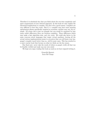 V 
Therefore it is absolutely key that you think about the run time complexity and 
space requirements of your selected approach. In this book we only explain the 
theoretical implications to consider, but this is for a good reason: compilers are 
very di®erent in how they work. One C++ compiler may have some amazing 
optimisation phases speci¯cally targeted at recursion, another may not, for ex- 
ample. Of course this is just an example but you would be surprised by how 
many subtle di®erences there are between compilers. These di®erences which 
may make a fast algorithm slow, and vice versa. We could also factor in the 
same concerns about languages that target virtual machines, leaving all the 
actual various implementation issues to you given that you will know your lan- 
guage's compiler much better than us...well in most cases. This has resulted in 
a more concise book that focuses on what we think are the key issues. 
One ¯nal note: never take the words of others as gospel; verify all that can 
be feasibly veri¯ed and make up your own mind. 
We hope you enjoy reading this book as much as we have enjoyed writing it. 
Granville Barnett 
Luca Del Tongo 
 