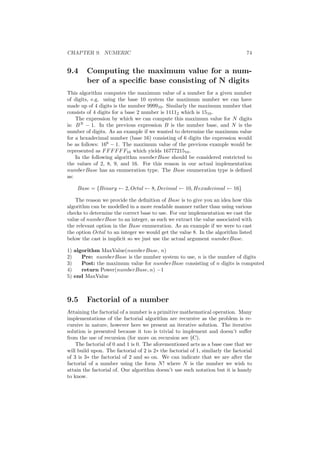 CHAPTER 9. NUMERIC 74 
9.4 Computing the maximum value for a num- 
ber of a speci¯c base consisting of N digits 
This algorithm computes the maximum value of a number for a given number 
of digits, e.g. using the base 10 system the maximum number we can have 
made up of 4 digits is the number 999910. Similarly the maximum number that 
consists of 4 digits for a base 2 number is 11112 which is 1510. 
The expression by which we can compute this maximum value for N digits 
is: BN ¡ 1. In the previous expression B is the number base, and N is the 
number of digits. As an example if we wanted to determine the maximum value 
for a hexadecimal number (base 16) consisting of 6 digits the expression would 
be as follows: 166 ¡ 1. The maximum value of the previous example would be 
represented as FFFFFF16 which yields 1677721510. 
In the following algorithm numberBase should be considered restricted to 
the values of 2, 8, 9, and 16. For this reason in our actual implementation 
numberBase has an enumeration type. The Base enumeration type is de¯ned 
as: 
Base = fBinary Ã 2;Octal Ã 8;Decimal Ã 10;Hexadecimal Ã 16g 
The reason we provide the de¯nition of Base is to give you an idea how this 
algorithm can be modelled in a more readable manner rather than using various 
checks to determine the correct base to use. For our implementation we cast the 
value of numberBase to an integer, as such we extract the value associated with 
the relevant option in the Base enumeration. As an example if we were to cast 
the option Octal to an integer we would get the value 8. In the algorithm listed 
below the cast is implicit so we just use the actual argument numberBase. 
1) algorithm MaxValue(numberBase, n) 
2) Pre: numberBase is the number system to use, n is the number of digits 
3) Post: the maximum value for numberBase consisting of n digits is computed 
4) return Power(numberBase; n) ¡1 
5) end MaxValue 
9.5 Factorial of a number 
Attaining the factorial of a number is a primitive mathematical operation. Many 
implementations of the factorial algorithm are recursive as the problem is re- 
cursive in nature, however here we present an iterative solution. The iterative 
solution is presented because it too is trivial to implement and doesn't su®er 
from the use of recursion (for more on recursion see xC). 
The factorial of 0 and 1 is 0. The aforementioned acts as a base case that we 
will build upon. The factorial of 2 is 2¤ the factorial of 1, similarly the factorial 
of 3 is 3¤ the factorial of 2 and so on. We can indicate that we are after the 
factorial of a number using the form N! where N is the number we wish to 
attain the factorial of. Our algorithm doesn't use such notation but it is handy 
to know. 
 