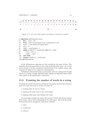 CHAPTER 11. STRINGS 81 
Figure 11.1: left and right pointers marching in towards one another 
1) algorithm IsPalindrome(value) 
2) Pre: value6= ; 
3) Post: value is determined to be a palindrome or not 
4) word Ã value.Strip().ToUpperCase() 
5) left Ã 0 
6) right Ã word.Length ¡1 
7) while word[left] = word[right] and left < right 
8) left Ã left + 1 
9) right Ã right ¡ 1 
10) end while 
11) return word[left] = word[right] 
12) end IsPalindrome 
In the IsPalindrome algorithm we call a method by the name of Strip. This 
algorithm discards punctuation in the string, including white space. As a result 
word contains a heavily compacted representation of the original string, each 
character of which is in its uppercase representation. 
Palindromes discard white space, punctuation, and case making these changes 
allows us to design a simple algorithm while making our algorithm fairly robust 
with respect to the palindromes it will detect. 
11.3 Counting the number of words in a string 
Counting the number of words in a string can seem pretty trivial at ¯rst, however 
there are a few cases that we need to be aware of: 
1. tracking when we are in a string 
2. updating the word count at the correct place 
3. skipping white space that delimits the words 
As an example consider the string Ben ate hay" Clearly this string contains 
three words, each of which distinguished via white space. All of the previously 
listed points can be managed by using three variables: 
1. index 
2. wordCount 
3. inWord 
 