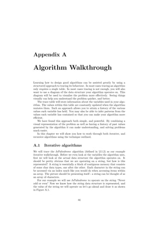 Appendix A 
Algorithm Walkthrough 
Learning how to design good algorithms can be assisted greatly by using a 
structured approach to tracing its behaviour. In most cases tracing an algorithm 
only requires a single table. In most cases tracing is not enough, you will also 
want to use a diagram of the data structure your algorithm operates on. This 
diagram will be used to visualise the problem more e®ectively. Seeing things 
visually can help you understand the problem quicker, and better. 
The trace table will store information about the variables used in your algo- 
rithm. The values within this table are constantly updated when the algorithm 
mutates them. Such an approach allows you to attain a history of the various 
values each variable has held. You may also be able to infer patterns from the 
values each variable has contained so that you can make your algorithm more 
e±cient. 
We have found this approach both simple, and powerful. By combining a 
visual representation of the problem as well as having a history of past values 
generated by the algorithm it can make understanding, and solving problems 
much easier. 
In this chapter we will show you how to work through both iterative, and 
recursive algorithms using the technique outlined. 
A.1 Iterative algorithms 
We will trace the IsPalindrome algorithm (de¯ned in x11.2) as our example 
iterative walkthrough. Before we even look at the variables the algorithm uses, 
¯rst we will look at the actual data structure the algorithm operates on. It 
should be pretty obvious that we are operating on a string, but how is this 
represented? A string is essentially a block of contiguous memory that consists 
of some char data types, one after the other. Each character in the string can 
be accessed via an index much like you would do when accessing items within 
an array. The picture should be presenting itself - a string can be thought of as 
an array of characters. 
For our example we will use IsPalindrome to operate on the string Never 
odd or even" Now we know how the string data structure is represented, and 
the value of the string we will operate on let's go ahead and draw it as shown 
in Figure A.1. 
86 
 