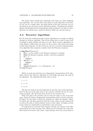 APPENDIX A. ALGORITHM WALKTHROUGH 88 
We cannot stress enough how important such traces are when designing 
your algorithm. You can use these trace tables to verify algorithm correctness. 
At the cost of a simple table, and quick sketch of the data structure you are 
operating on you can devise correct algorithms quicker. Visualising the problem 
domain and keeping track of changing data makes problems a lot easier to solve. 
Moreover you always have a point of reference which you can look back on. 
A.2 Recursive Algorithms 
For the most part working through recursive algorithms is as simple as walking 
through an iterative algorithm. One of the things that we need to keep track 
of though is which method call returns to who. Most recursive algorithms are 
much simple to follow when you draw out the recursive calls rather than using 
a table based approach. In this section we will use a recursive implementation 
of an algorithm that computes a number from the Fiboncacci sequence. 
1) algorithm Fibonacci(n) 
2) Pre: n is the number in the ¯bonacci sequence to compute 
3) Post: the ¯bonacci sequence number n has been computed 
4) if n < 1 
5) return 0 
6) else if n < 2 
7) return 1 
8) end if 
9) return Fibonacci(n ¡ 1) + Fibonacci(n ¡ 2) 
10) end Fibonacci 
Before we jump into showing you a diagrammtic representation of the algo- 
rithm calls for the Fibonacci algorithm we will brie°y talk about the cases of 
the algorithm. The algorithm has three cases in total: 
1. n < 1 
2. n < 2 
3. n ¸ 2 
The ¯rst two items in the preceeding list are the base cases of the algorithm. 
Until we hit one of our base cases in our recursive method call tree we won't 
return anything. The third item from the list is our recursive case. 
With each call to the recursive case we etch ever closer to one of our base 
cases. Figure A.2 shows a diagrammtic representation of the recursive call chain. 
In Figure A.2 the order in which the methods are called are labelled. Figure 
A.3 shows the call chain annotated with the return values of each method call 
as well as the order in which methods return to their callers. In Figure A.3 the 
return values are represented as annotations to the red arrows. 
It is important to note that each recursive call only ever returns to its caller 
upon hitting one of the two base cases. When you do eventually hit a base case 
that branch of recursive calls ceases. Upon hitting a base case you go back to 
 