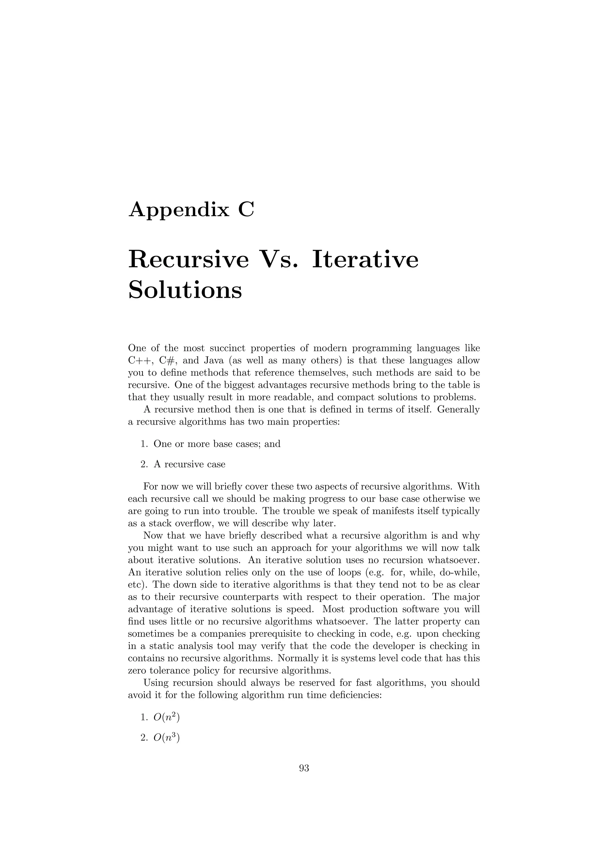 Appendix C
Recursive Vs. Iterative
Solutions
One of the most succinct properties of modern programming languages like
C++, C#, and Java (as well as many others) is that these languages allow
you to deﬁne methods that reference themselves, such methods are said to be
recursive. One of the biggest advantages recursive methods bring to the table is
that they usually result in more readable, and compact solutions to problems.
A recursive method then is one that is deﬁned in terms of itself. Generally
a recursive algorithms has two main properties:
1. One or more base cases; and
2. A recursive case
For now we will brieﬂy cover these two aspects of recursive algorithms. With
each recursive call we should be making progress to our base case otherwise we
are going to run into trouble. The trouble we speak of manifests itself typically
as a stack overﬂow, we will describe why later.
Now that we have brieﬂy described what a recursive algorithm is and why
you might want to use such an approach for your algorithms we will now talk
about iterative solutions. An iterative solution uses no recursion whatsoever.
An iterative solution relies only on the use of loops (e.g. for, while, do-while,
etc). The down side to iterative algorithms is that they tend not to be as clear
as to their recursive counterparts with respect to their operation. The major
advantage of iterative solutions is speed. Most production software you will
ﬁnd uses little or no recursive algorithms whatsoever. The latter property can
sometimes be a companies prerequisite to checking in code, e.g. upon checking
in a static analysis tool may verify that the code the developer is checking in
contains no recursive algorithms. Normally it is systems level code that has this
zero tolerance policy for recursive algorithms.
Using recursion should always be reserved for fast algorithms, you should
avoid it for the following algorithm run time deﬁciencies:
1. O(n2
)
2. O(n3
)
93
 
