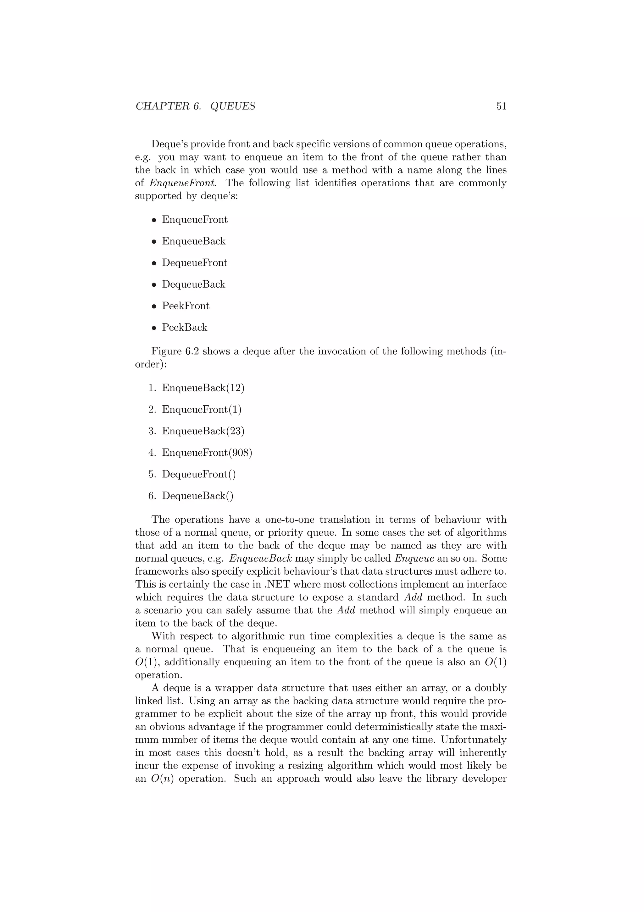 CHAPTER 6. QUEUES 51
Deque’s provide front and back speciﬁc versions of common queue operations,
e.g. you may want to enqueue an item to the front of the queue rather than
the back in which case you would use a method with a name along the lines
of EnqueueFront. The following list identiﬁes operations that are commonly
supported by deque’s:
• EnqueueFront
• EnqueueBack
• DequeueFront
• DequeueBack
• PeekFront
• PeekBack
Figure 6.2 shows a deque after the invocation of the following methods (in-
order):
1. EnqueueBack(12)
2. EnqueueFront(1)
3. EnqueueBack(23)
4. EnqueueFront(908)
5. DequeueFront()
6. DequeueBack()
The operations have a one-to-one translation in terms of behaviour with
those of a normal queue, or priority queue. In some cases the set of algorithms
that add an item to the back of the deque may be named as they are with
normal queues, e.g. EnqueueBack may simply be called Enqueue an so on. Some
frameworks also specify explicit behaviour’s that data structures must adhere to.
This is certainly the case in .NET where most collections implement an interface
which requires the data structure to expose a standard Add method. In such
a scenario you can safely assume that the Add method will simply enqueue an
item to the back of the deque.
With respect to algorithmic run time complexities a deque is the same as
a normal queue. That is enqueueing an item to the back of a the queue is
O(1), additionally enqueuing an item to the front of the queue is also an O(1)
operation.
A deque is a wrapper data structure that uses either an array, or a doubly
linked list. Using an array as the backing data structure would require the pro-
grammer to be explicit about the size of the array up front, this would provide
an obvious advantage if the programmer could deterministically state the maxi-
mum number of items the deque would contain at any one time. Unfortunately
in most cases this doesn’t hold, as a result the backing array will inherently
incur the expense of invoking a resizing algorithm which would most likely be
an O(n) operation. Such an approach would also leave the library developer
 
