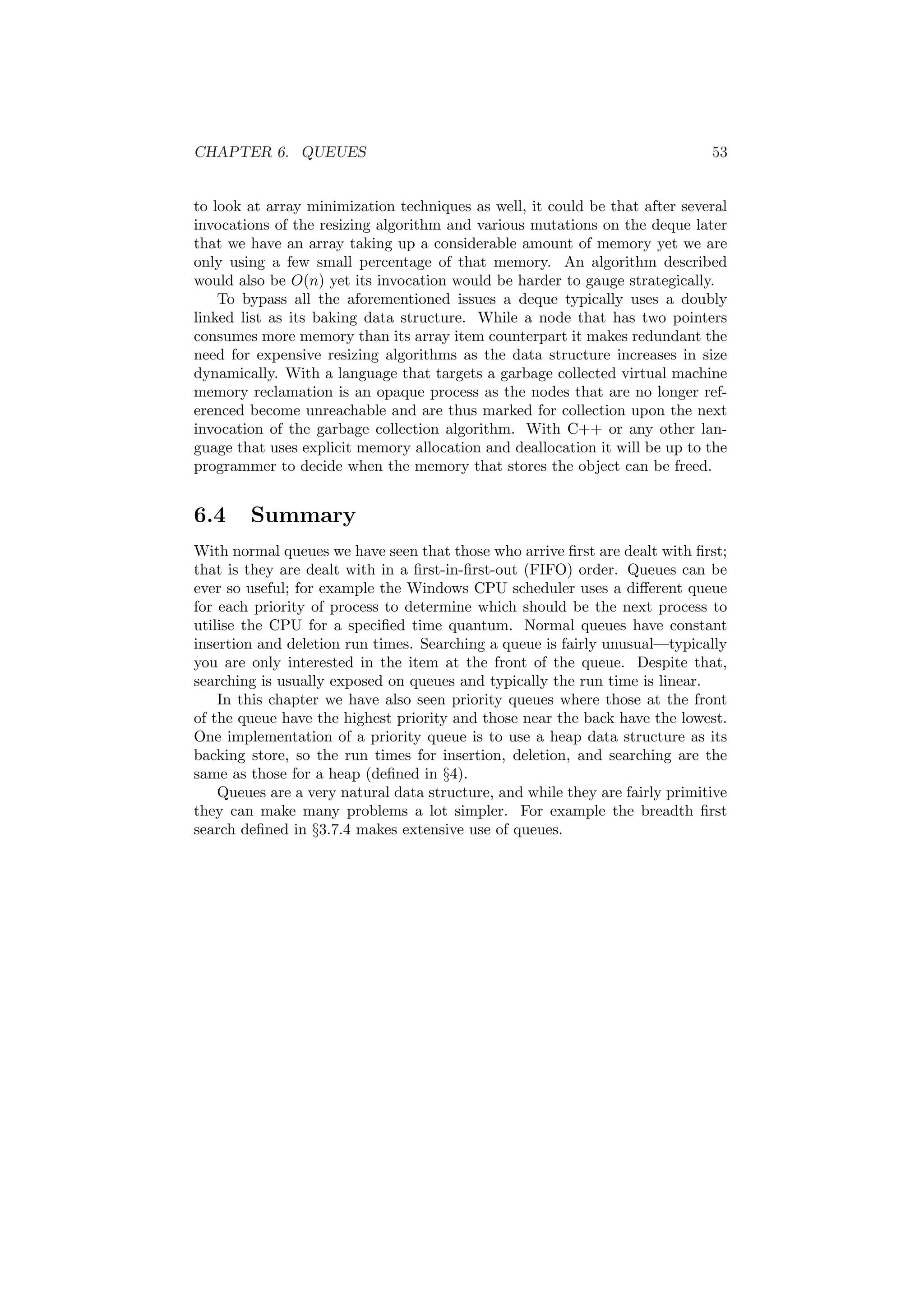 CHAPTER 6. QUEUES 53
to look at array minimization techniques as well, it could be that after several
invocations of the resizing algorithm and various mutations on the deque later
that we have an array taking up a considerable amount of memory yet we are
only using a few small percentage of that memory. An algorithm described
would also be O(n) yet its invocation would be harder to gauge strategically.
To bypass all the aforementioned issues a deque typically uses a doubly
linked list as its baking data structure. While a node that has two pointers
consumes more memory than its array item counterpart it makes redundant the
need for expensive resizing algorithms as the data structure increases in size
dynamically. With a language that targets a garbage collected virtual machine
memory reclamation is an opaque process as the nodes that are no longer ref-
erenced become unreachable and are thus marked for collection upon the next
invocation of the garbage collection algorithm. With C++ or any other lan-
guage that uses explicit memory allocation and deallocation it will be up to the
programmer to decide when the memory that stores the object can be freed.
6.4 Summary
With normal queues we have seen that those who arrive ﬁrst are dealt with ﬁrst;
that is they are dealt with in a ﬁrst-in-ﬁrst-out (FIFO) order. Queues can be
ever so useful; for example the Windows CPU scheduler uses a diﬀerent queue
for each priority of process to determine which should be the next process to
utilise the CPU for a speciﬁed time quantum. Normal queues have constant
insertion and deletion run times. Searching a queue is fairly unusual—typically
you are only interested in the item at the front of the queue. Despite that,
searching is usually exposed on queues and typically the run time is linear.
In this chapter we have also seen priority queues where those at the front
of the queue have the highest priority and those near the back have the lowest.
One implementation of a priority queue is to use a heap data structure as its
backing store, so the run times for insertion, deletion, and searching are the
same as those for a heap (deﬁned in §4).
Queues are a very natural data structure, and while they are fairly primitive
they can make many problems a lot simpler. For example the breadth ﬁrst
search deﬁned in §3.7.4 makes extensive use of queues.
 