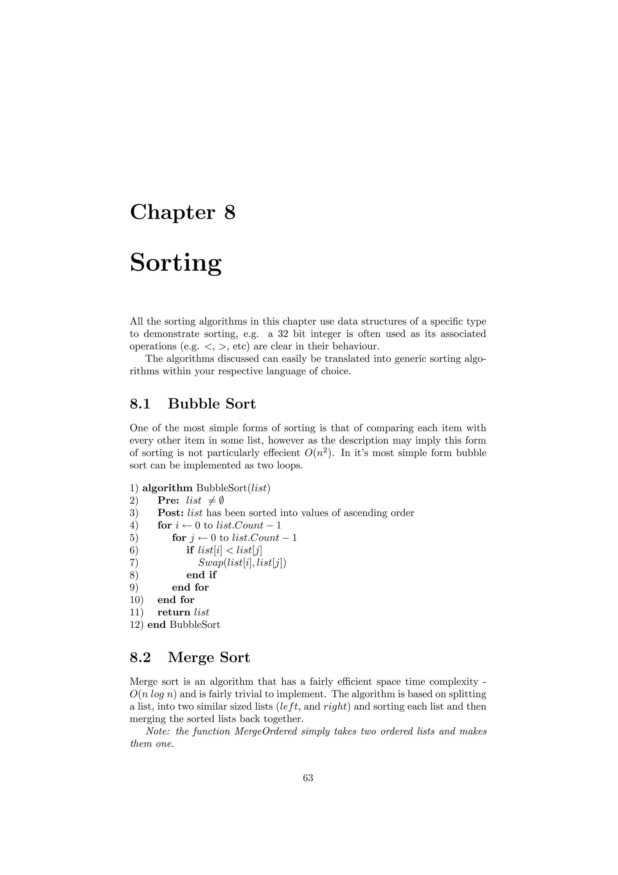 Chapter 8
Sorting
All the sorting algorithms in this chapter use data structures of a speciﬁc type
to demonstrate sorting, e.g. a 32 bit integer is often used as its associated
operations (e.g. , , etc) are clear in their behaviour.
The algorithms discussed can easily be translated into generic sorting algo-
rithms within your respective language of choice.
8.1 Bubble Sort
One of the most simple forms of sorting is that of comparing each item with
every other item in some list, however as the description may imply this form
of sorting is not particularly eﬀecient O(n2
). In it’s most simple form bubble
sort can be implemented as two loops.
1) algorithm BubbleSort(list)
2) Pre: list = ∅
3) Post: list has been sorted into values of ascending order
4) for i ← 0 to list.Count − 1
5) for j ← 0 to list.Count − 1
6) if list[i]  list[j]
7) Swap(list[i], list[j])
8) end if
9) end for
10) end for
11) return list
12) end BubbleSort
8.2 Merge Sort
Merge sort is an algorithm that has a fairly eﬃcient space time complexity -
O(n log n) and is fairly trivial to implement. The algorithm is based on splitting
a list, into two similar sized lists (left, and right) and sorting each list and then
merging the sorted lists back together.
Note: the function MergeOrdered simply takes two ordered lists and makes
them one.
63
 