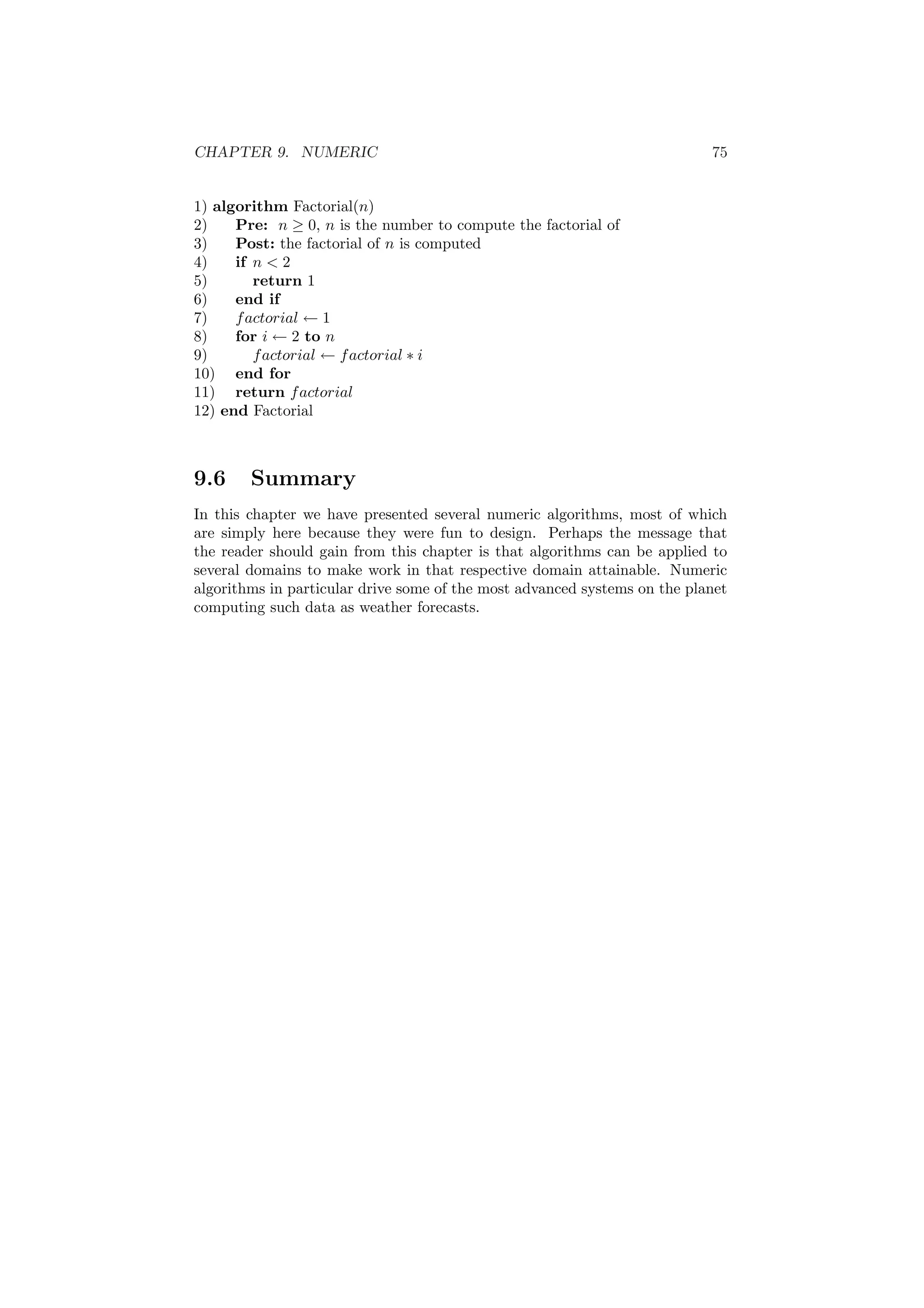 CHAPTER 9. NUMERIC 75
1) algorithm Factorial(n)
2) Pre: n ≥ 0, n is the number to compute the factorial of
3) Post: the factorial of n is computed
4) if n  2
5) return 1
6) end if
7) factorial ← 1
8) for i ← 2 to n
9) factorial ← factorial ∗ i
10) end for
11) return factorial
12) end Factorial
9.6 Summary
In this chapter we have presented several numeric algorithms, most of which
are simply here because they were fun to design. Perhaps the message that
the reader should gain from this chapter is that algorithms can be applied to
several domains to make work in that respective domain attainable. Numeric
algorithms in particular drive some of the most advanced systems on the planet
computing such data as weather forecasts.
 