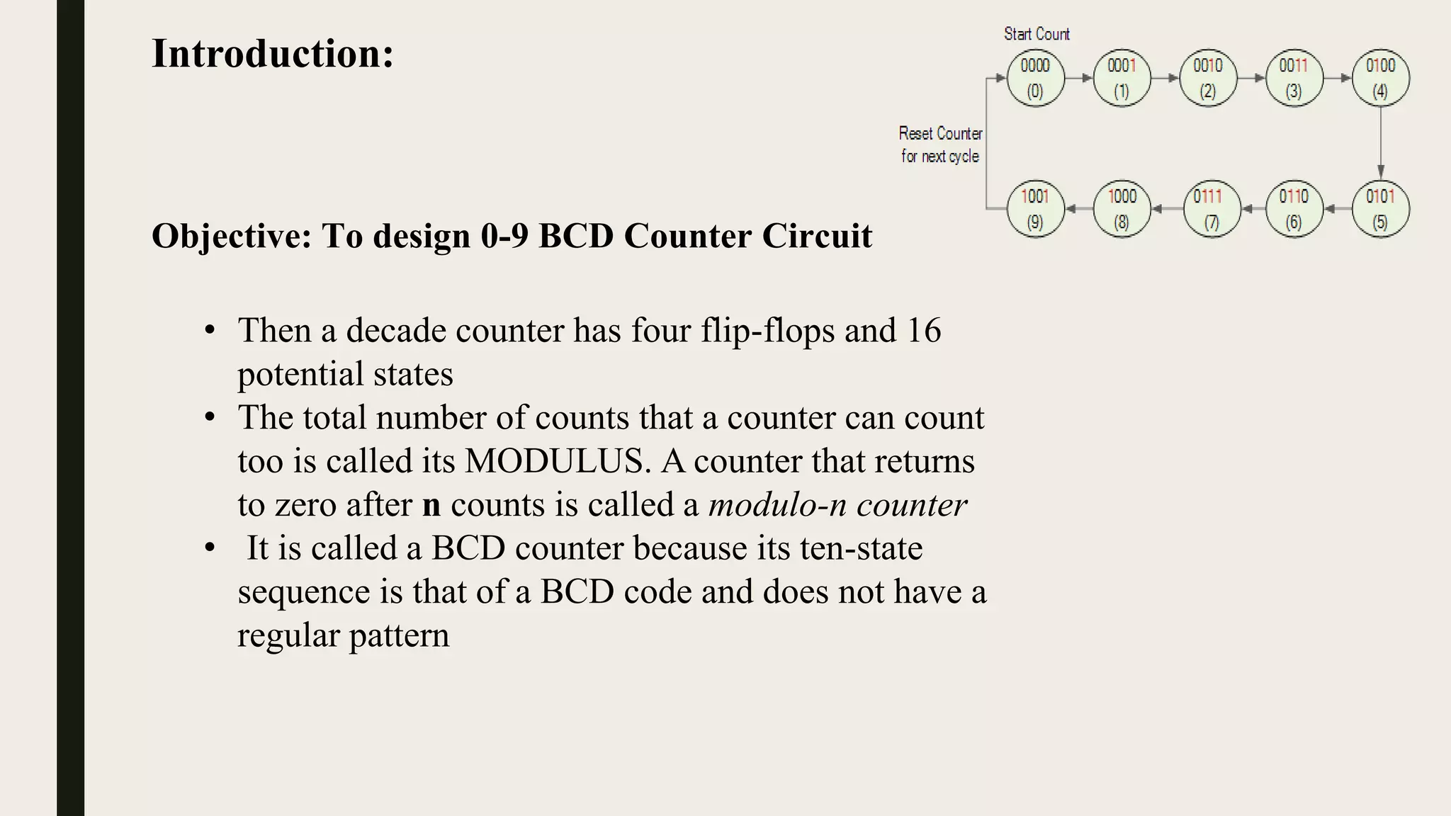 Introduction:
Objective: To design 0-9 BCD Counter Circuit
• Then a decade counter has four flip-flops and 16
potential states
• The total number of counts that a counter can count
too is called its MODULUS. A counter that returns
to zero after n counts is called a modulo-n counter
• It is called a BCD counter because its ten-state
sequence is that of a BCD code and does not have a
regular pattern
 