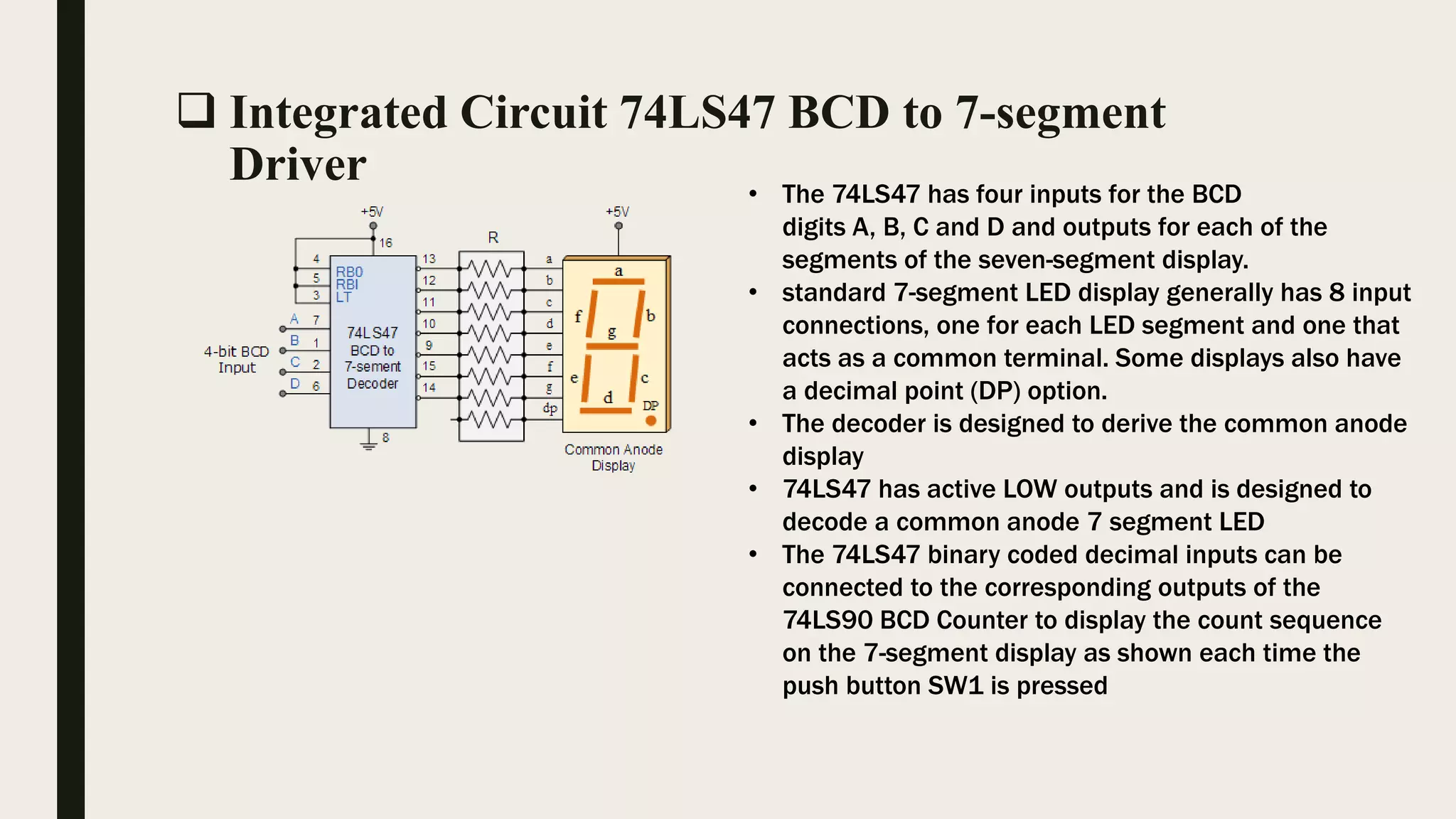  Integrated Circuit 74LS47 BCD to 7-segment
Driver • The 74LS47 has four inputs for the BCD
digits A, B, C and D and outputs for each of the
segments of the seven-segment display.
• standard 7-segment LED display generally has 8 input
connections, one for each LED segment and one that
acts as a common terminal. Some displays also have
a decimal point (DP) option.
• The decoder is designed to derive the common anode
display
• 74LS47 has active LOW outputs and is designed to
decode a common anode 7 segment LED
• The 74LS47 binary coded decimal inputs can be
connected to the corresponding outputs of the
74LS90 BCD Counter to display the count sequence
on the 7-segment display as shown each time the
push button SW1 is pressed
 