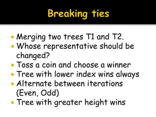  Merging two trees T1 and T2.
 Whose representative should be
changed?
 Toss a coin and choose a winner
 Tree with lower index wins always
 Alternate between iterations
(Even, Odd)
 Tree with greater height wins
 