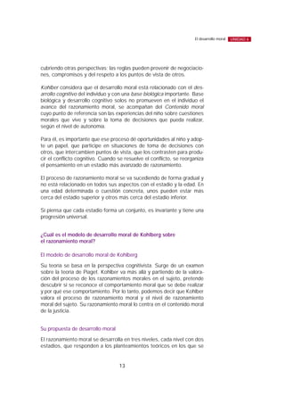cubriendo otras perspectivas; las reglas pueden provenir de negociacio-
nes, compromisos y del respeto a los puntos de vista de otros.
Kohlber considera que el desarrollo moral está relacionado con el des-
arrollo cognitivo del individuo y con una base biológica importante. Base
biológica y desarrollo cognitivo solos no promueven en el individuo el
avance del razonamiento moral, se acompañan del Contenido moral
cuyo punto de referencia son las experiencias del niño sobre cuestiones
morales que vive y sobre la toma de decisiones que pueda realizar,
según el nivel de autonomía.
Para él, es importante que ese proceso dé oportunidades al niño y adop-
te un papel, que participe en situaciones de toma de decisiones con
otros, que intercambien puntos de vista, que los contrasten para produ-
cir el conflicto cognitivo. Cuando se resuelve el conflicto, se reorganiza
el pensamiento en un estadio más avanzado de razonamiento.
El proceso de razonamiento moral se va sucediendo de forma gradual y
no está relacionado en todos sus aspectos con el estadio y la edad. En
una edad determinada o cuestión concreta, unos pueden estar más
cerca del estadio superior y otros más cerca del estadio inferior.
Sí piensa que cada estadio forma un conjunto, es invariante y tiene una
progresión universal.
¿Cuál es el modelo de desarrollo moral de Kohlberg sobre
el razonamiento moral?
El modelo de desarrollo moral de Kohlberg
Su teoría se basa en la perspectiva cognitivista. Surge de un examen
sobre la teoría de Piaget. Kohlber va más allá y partiendo de la valora-
ción del proceso de los razonamientos morales en el sujeto, pretende
descubrir si se reconoce el comportamiento moral que se debe realizar
y por qué ese comportamiento. Por lo tanto, podemos decir que Kohlber
valora el proceso de razonamiento moral y el nivel de razonamiento
moral del sujeto. Su razonamiento moral lo centra en el contenido moral
de la justicia.
Su propuesta de desarrollo moral
El razonamiento moral se desarrolla en tres niveles, cada nivel con dos
estadios, que responden a los planteamientos teóricos en los que se
13
El desarrollo moral UNIDAD 6
 