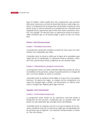 basa el modelo. Cada estadio tiene dos componentes que permiten
diferenciar el proceso y el nivel de desarrollo moral en cada etapa evo-
lutiva: El componente de la perspectiva social (indica el punto de vista
desde el que se toma la decisión) y el componente de contenido moral
(depende de las experiencias que el niño tiene sobre cuestiones mora-
les). Por ejemplo: Un niño que basa su experiencia moral en la agresi-
vidad entenderá que es de justicia pegar a quien no hace las cosas
bien.
Primero: nivel Preconvencional
Estadio 1. Moralidad heteronóma
La perspectiva social sólo considera su punto de vista y que sus senti-
mientos son compartidos por todos.
Contenido moral, lo moral se define por la figura de la autoridad cuyas
reglas han de ser obedecidas. La valoración moral es absoluta, centra-
da en las características físicas y objetivas de una situación dada.
Estadio 2. Individualismo y propósito instrumental
La perspectiva social. Los niños entienden diferentes puntos de vista y
necesidades de las personas, aunque no pueden ponerse en el lugar del
otro. Los otros también se sirven a sí mismos.
Contenido moral, la conducta moral válida es la que sirve a los propios
intereses. Se obecen las reglas, se coopera con los compañeros a la
espera de consiguir algo a cambio. Las interacciones se valoran como
tratos o arreglos que implican ganar algo concreto
Segundo: nivel Convencional
Estadio 3. Conformidad interpersonal
La perspectiva social. Puede ver las situaciones concretas desde la
perspectiva de otra persona. Comprende que un acuerdo entre dos
puede ser más importante que el propio interés del individuo.
Contenido moral, la conducta correcta es la que la mayoría de las per-
sonas consideran como tal. Se obecen las reglas que son aprobadas por
las personas que le importan. Las relaciones interpersonales se basan
en “haz a los demás...”
14
El desarrollo moralUNIDAD 6
 