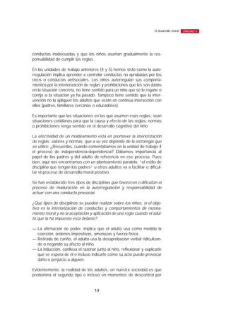 conductas inadecuadas y que los niños asuman gradualmente la res-
ponsabilidad de cumplir las reglas.
En las unidades de trabajo anteriores (4 y 5) hemos visto como la auto-
rregulación implica aprender a controlar conductas no aprobadas por los
otros o conductas antisociales. Los niños autorregulan sus comporta-
mientos por la interiorización de reglas y prohibiciones que les son dadas
en la situación concreta, no tiene sentido para un niño que se le regañe o
corrija si la situación ya ha pasado. Tampoco tiene sentido que la inter-
vención no la apliquen los adultos que están en continua interacción con
ellos (padres, familiares cercanos o educadores).
Es importante que las situaciones en las que asumen esas reglas, sean
situaciones cotidianas para que la causa y efecto de las reglas, normas
o prohibiciones tenga sentido en el desarrollo cognitivo del niño.
La efectividad de un moldeamiento está en promover la interiorización
de reglas, valores y normas, que a su vez depende de la estrategia que
se utilice. ¿Recuerdas, cuando comentábamos en la unidad de trabajo 4
el proceso de independencia-dependencia? Dábamos importancia al
papel de los padres y del adulto de referencia en ese proceso. Pues
bien, aquí nos encontramos con un planteamiento paralelo, “el estilo de
disciplina que tengan los padres” u otros adultos va a facilitar o dificul-
tar el proceso de desarrollo moral positivo.
Se han establecido tres tipos de disciplinas que favorecen o dificultan el
proceso de maduración en la autorregulación y responsabilidad de
actuar con una conducta prosocial.
¿Qué tipos de disciplinas se pueden realizar sobre los niños, si el obje-
tivo es la interiorización de conductas y comportamientos de razona-
miento moral y no la aceptación y aplicación de una regla cuando el adul-
to que la ha impuesto está delante?
— La afirmación de poder, implica que el adulto usa como medida la
coerción, órdenes impositivas, amenazas y fuerza física.
— Retirada de cariño, el adulto usa la desaprobación verbal ridiculizan-
do o negando su afecto al niño.
— La inducción, conlleva el razonar junto al niño, reflexionar y explicarle
qué se espera de él e incluso indicarle cómo su acto puede provocar
daño o perjuicio a alguien.
Evidentemente, la realidad de los adultos, en nuestra sociedad es que
predomina el segundo tipo e incluso en momentos de descontrol por
19
El desarrollo moral UNIDAD 6
 