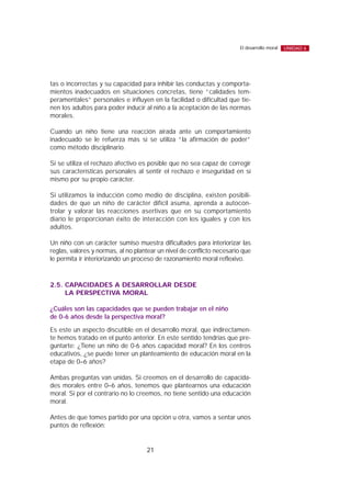 tas o incorrectas y su capacidad para inhibir las conductas y comporta-
mientos inadecuados en situaciones concretas, tiene “calidades tem-
peramentales” personales e influyen en la facilidad o dificultad que tie-
nen los adultos para poder inducir al niño a la aceptación de las normas
morales.
Cuando un niño tiene una reacción airada ante un comportamiento
inadecuado se le refuerza más si se utiliza “la afirmación de poder”
como método disciplinario.
Si se utiliza el rechazo afectivo es posible que no sea capaz de corregir
sus características personales al sentir el rechazo e inseguridad en sí
mismo por su propio carácter.
Si utilizamos la inducción como medio de disciplina, existen posibili-
dades de que un niño de carácter difícil asuma, aprenda a autocon-
trolar y valorar las reacciones asertivas que en su comportamiento
diario le proporcionan éxito de interacción con los iguales y con los
adultos.
Un niño con un carácter sumiso muestra dificultades para interiorizar las
reglas, valores y normas, al no plantear un nivel de conflicto necesario que
le permita ir interiorizando un proceso de razonamiento moral reflexivo.
2.5. CAPACIDADES A DESARROLLAR DESDE
LA PERSPECTIVA MORAL
¿Cuáles son las capacidades que se pueden trabajar en el niño
de 0-6 años desde la perspectiva moral?
Es este un aspecto discutible en el desarrollo moral, que indirectamen-
te hemos tratado en el punto anterior. En este sentido tendrías que pre-
guntarte: ¿Tiene un niño de 0-6 años capacidad moral? En los centros
educativos, ¿se puede tener un planteamiento de educación moral en la
etapa de 0–6 años?
Ambas preguntas van unidas. Si creemos en el desarrollo de capacida-
des morales entre 0–6 años, tenemos que plantearnos una educación
moral. Si por el contrario no lo creemos, no tiene sentido una educación
moral.
Antes de que tomes partido por una opción u otra, vamos a sentar unos
puntos de reflexión:
21
El desarrollo moral UNIDAD 6
 