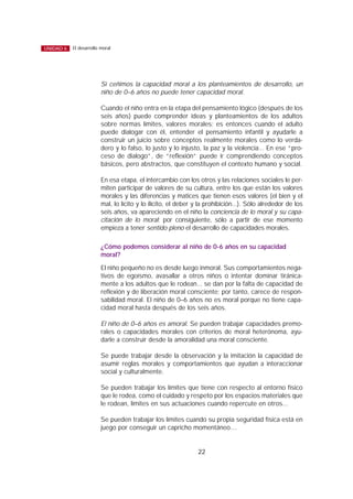 Si ceñimos la capacidad moral a los planteamientos de desarrollo, un
niño de 0–6 años no puede tener capacidad moral.
Cuando el niño entra en la etapa del pensamiento lógico (después de los
seis años) puede comprender ideas y planteamientos de los adultos
sobre normas límites, valores morales; es entonces cuando el adulto
puede dialogar con él, entender el pensamiento infantil y ayudarle a
construir un juicio sobre conceptos realmente morales como lo verda-
dero y lo falso, lo justo y lo injusto, la paz y la violencia... En ese “pro-
ceso de dialogo”, de “reflexión” puede ir comprendiendo conceptos
básicos, pero abstractos, que constituyen el contexto humano y social.
En esa etapa, el intercambio con los otros y las relaciones sociales le per-
miten participar de valores de su cultura, entre los que están los valores
morales y las diferencias y matices que tienen esos valores (el bien y el
mal, lo lícito y lo ilícito, el deber y la prohibición...). Sólo alrededor de los
seis años, va apareciendo en el niño la conciencia de lo moral y su capa-
citación de lo moral; por consiguiente, sólo a partir de ese momento
empieza a tener sentido pleno el desarrollo de capacidades morales.
¿Cómo podemos considerar al niño de 0-6 años en su capacidad
moral?
El niño pequeño no es desde luego inmoral. Sus comportamientos nega-
tivos de egoísmo, avasallar a otros niños o intentar dominar tiránica-
mente a los adultos que le rodean... se dan por la falta de capacidad de
reflexión y de liberación moral consciente; por tanto, carece de respon-
sabilidad moral. El niño de 0–6 años no es moral porque no tiene capa-
cidad moral hasta después de los seis años.
El niño de 0–6 años es amoral. Se pueden trabajar capacidades premo-
rales o capacidades morales con criterios de moral heterónoma, ayu-
darle a construir desde la amoralidad una moral consciente.
Se puede trabajar desde la observación y la imitación la capacidad de
asumir reglas morales y comportamientos que ayudan a interaccionar
social y culturalmente.
Se pueden trabajar los límites que tiene con respecto al entorno físico
que le rodea, como el cuidado y respeto por los espacios materiales que
le rodean, límites en sus actuaciones cuando repercute en otros...
Se pueden trabajar los límites cuando su propia seguridad física está en
juego por conseguir un capricho momentáneo....
22
El desarrollo moralUNIDAD 6
 