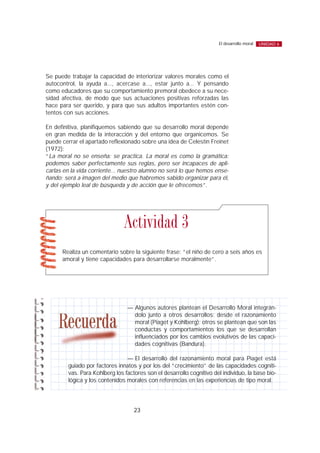 Se puede trabajar la capacidad de interiorizar valores morales como el
autocontrol, la ayuda a..., acercase a..., estar junto a... Y pensando
como educadores que su comportamiento premoral obedece a su nece-
sidad afectiva, de modo que sus actuaciones positivas reforzadas las
hace para ser querido, y para que sus adultos importantes estén con-
tentos con sus acciones.
En definitiva, planifiquemos sabiendo que su desarrollo moral depende
en gran medida de la interacción y del entorno que organicemos. Se
puede cerrar el apartado reflexionado sobre una idea de Celestín Freinet
(1972):
“La moral no se enseña: se practica. La moral es como la gramática:
podemos saber perfectamente sus reglas, pero ser incapaces de apli-
carlas en la vida corriente... nuestro alumno no será lo que hemos ense-
ñando; será a imagen del medio que habremos sabido organizar para él,
y del ejemplo leal de búsqueda y de acción que le ofrecemos”.
23
El desarrollo moral UNIDAD 6
Realiza un comentario sobre la siguiente frase: “el niño de cero a seis años es
amoral y tiene capacidades para desarrollarse moralmente”.
Actividad 3
— Algunos autores plantean el Desarrollo Moral integrán-
dolo junto a otros desarrollos: desde el razonamiento
moral (Piaget y Kohlberg); otros se plantean que son las
conductas y comportamientos los que se desarrollan
influenciados por los cambios evolutivos de las capaci-
dades cognitivas (Bandura).
— El desarrollo del razonamiento moral para Piaget está
guiado por factores innatos y por los del “crecimiento” de las capacidades cogniti-
vas. Para Kohlberg los factores son el desarrollo cognitivo del individuo, la base bio-
lógica y los contenidos morales con referencias en las experiencias de tipo moral.
 