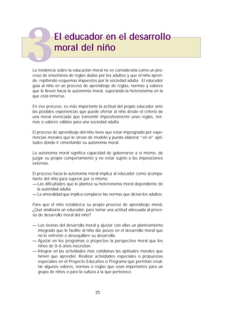 La tendencia sobre la educación moral no es considerarla como un pro-
ceso de enseñanza de reglas dadas por los adultos y que el niño apren-
de, repitiendo esquemas impuestos por la sociedad adulta. El educador
guía al niño en un proceso de aprendizaje de reglas, normas y valores
que le lleven hacia la autonomía moral, superando la heteronomía en la
que está inmerso.
En ese proceso, es más importante la actitud del propio educador ante
las posibles experiencias que puede ofertar al niño desde el criterio de
una moral vivenciada que transmitir impositivamente unas reglas, nor-
mas o valores válidos para una sociedad adulta.
El proceso de aprendizaje del niño tiene que estar impregnado por expe-
riencias morales que le sirvan de modelo y pueda elaborar “en sí” apti-
tudes donde ir cimentando su autonomía moral.
La autonomía moral significa capacidad de gobernarse a sí mismo, de
juzgar su propio comportamiento y no estar sujeto a las imposiciones
externas.
El proceso hacia la autonomía moral implica al educador como acompa-
ñante del niño para superar por sí mismo:
—Las dificultades que le plantea su heteronomía moral dependiente de
la autoridad adulta.
—La amoralidad que implica complacer las normas que dictan los adultos.
Para que el niño establezca su propio proceso de aprendizaje moral,
¿Qué analizaría un educador, para tomar una actitud adecuada al proce-
so de desarrollo moral del niño?
— Las teorías del desarrollo moral y ajustar con ellas un planteamiento
integrado que le facilite al niño dar pasos en el desarrollo moral que
no le enfrente o desequilibre su desarrollo.
— Ajustar en los programas o proyectos la perspectiva moral que los
niños de 0–6 años necesitan.
— Integrar en las actividades más cotidianas las aptitudes morales que
tienen que aprender. Realizar actividades especiales o propuestas
especiales en el Proyecto Educativo o Programa que permitan resal-
tar algunos valores, normas o reglas que sean importantes para un
grupo de niños o para la cultura a la que pertenece.
25
3El educador en el desarrollo
moral del niño
 