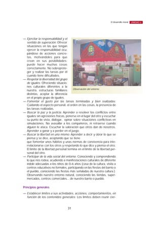 — Ejercitar la responsabilidad y el
sentido de superación: Ofrecer
situaciones en las que tengan
ejercer la responsabilidad ocu-
pándose de acciones concre-
tas, motivándoles para que
crean en sus posibilidades:
puede hacer muchas cosas
correctamente. No sobreprote-
ger y realizar las tareas por él
cuando tiene dificultades.
— Respetar la diversidad del grupo
de iguales: Ofreciendo situacio-
nes culturales diferentes a la
nuestra, estructuras familiares
distintas, aceptar la diferencia
en el propio grupo de iguales.
— Fomentar el gusto por las tareas terminadas y bien realizadas:
Cuidando el aspecto personal, el orden en las cosas, la presencia de
las tareas realizadas.
— Buscar la paz y la justicia: Aprender a resolver los conflictos entre
iguales sin agresiones físicas, ponerse en el lugar del otro y escuchar
su punto de vista, dialogar, opinar sobre situaciones conflictivas en
simulaciones. No avasallar a los compañeros, ni retraerse cuando
alguien le ataca. Escuchar la valoración que otros dan de nosotros.
Aprender a ganar y a perder en el juego.
— Buscar la libertad en uno mismo: Aprender a decir y obrar lo que se
piensa y se dice, aceptando que se tiene
que fomentar unos hábitos y unas normas de convivencia para inte-
rrelacionarse con los otros y respetando lo que dice y piensa el otro.
El límite de la libertad personal termina en el límite de la libertad per-
sonal del otro.
— Participar de la vida social del entorno: Conociendo y comprendiendo
lo que nos rodea, acudiendo a manifestaciones culturales de diferente
índole adecuadas a los niños de 0–6 años (casa de la cultura, visita a
centros educativos no formales, participando en las fiestas del barrio o
el pueblo, conociendo las fiestas más señaladas de nuestra cultura.).
Observando nuestro entorno natural, conociendo las tiendas, super-
mercados, centros comerciales... de nuestro barrio o pueblo.
Principios generales
— Establecer límites a sus actividades, acciones, comportamientos, en
función de los contenidos generales: Los límites deben reunir cier-
31
El desarrollo moral UNIDAD 6
Observación del entorno
 