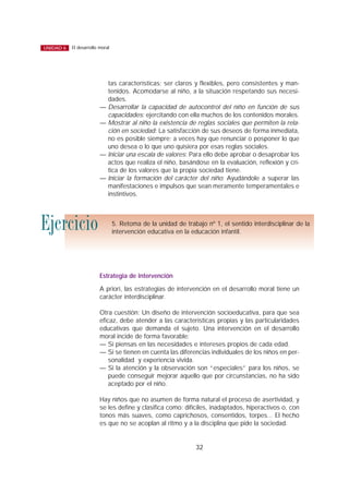 tas características; ser claros y flexibles, pero consistentes y man-
tenidos. Acomodarse al niño, a la situación respetando sus necesi-
dades.
— Desarrollar la capacidad de autocontrol del niño en función de sus
capacidades: ejercitando con ella muchos de los contenidos morales.
— Mostrar al niño la existencia de reglas sociales que permiten la rela-
ción en sociedad: La satisfacción de sus deseos de forma inmediata,
no es posible siempre; a veces hay que renunciar o posponer lo que
uno desea o lo que uno quisiera por esas reglas sociales.
— Iniciar una escala de valores: Para ello debe aprobar o desaprobar los
actos que realiza el niño, basándose en la evaluación, reflexión y crí-
tica de los valores que la propia sociedad tiene.
— Iniciar la formación del carácter del niño: Ayudándole a superar las
manifestaciones e impulsos que sean meramente temperamentales e
instintivos.
Estrategia de intervención
A priori, las estrategias de intervención en el desarrollo moral tiene un
carácter interdisciplinar.
Otra cuestión: Un diseño de intervención socioeducativa, para que sea
eficaz, debe atender a las características propias y las particularidades
educativas que demanda el sujeto. Una intervención en el desarrollo
moral incide de forma favorable:
— Si piensas en las necesidades e intereses propios de cada edad.
— Si se tienen en cuenta las diferencias individuales de los niños en per-
sonalidad y experiencia vivida.
— Si la atención y la observación son “especiales” para los niños, se
puede conseguir mejorar aquello que por circunstancias, no ha sido
aceptado por el niño.
Hay niños que no asumen de forma natural el proceso de asertividad, y
se les define y clasifica como: difíciles, inadaptados, hiperactivos o, con
tonos más suaves, como caprichosos, consentidos, torpes... El hecho
es que no se acoplan al ritmo y a la disciplina que pide la sociedad.
32
El desarrollo moralUNIDAD 6
5. Retoma de la unidad de trabajo nº 1, el sentido interdisciplinar de la
intervención educativa en la educación infantil.
Ejercicio
 