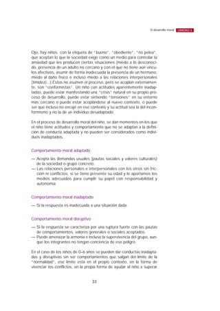 Ojo, hay niños con la etiqueta de “bueno”, “obediente”, “no pelea”,
que aceptan lo que la sociedad exige como un medio para controlar la
ansiedad que les producen ciertas situaciones (miedo a lo desconoci-
do, presencia de un adulto no cercano y con el que no tiene aún víncu-
los afectivos, asumir de forma inadecuada la presencia de un hermano,
miedo al daño físico e incluso miedo a las relaciones interpersonales
(timidez)...) Éstos no asumen el proceso, pero se acoplan externamen-
te, son “conformistas”. Un niño con actitudes aparentemente inadap-
tadas, puede estar manifestando una “crisis” natural en su propio pro-
ceso de desarrollo, puede estar sintiendo “tensiones” en su entorno
más cercano o puede estar acoplándose al nuevo contexto, o puede
ser que incluso no encaje en ese contexto y su actitud sea la del incon-
formismo y no la de un individuo desadaptado.
En el proceso de desarrollo moral del niño, se dan momentos en los que
el niño tiene actitudes y comportamiento que no se adaptan a la defini-
ción de conducta adaptada y no pueden ser considerados como indivi-
duos inadaptados.
Comportamiento moral adaptado
— Acepta las demandas usuales (pautas sociales y valores culturales)
de la sociedad o grupo concreto.
— Las relaciones personales e interpersonales con los otros sin fric-
ción ni conflictos, si se tiene presente su edad y le aportamos los
medios adecuados para cumplir su papel con responsabilidad y
autonomía.
Comportamiento moral inadaptado
— Si la respuesta es inadecuada a una situación dada.
Comportamiento moral disruptivo
— Si la respuesta se caracteriza por una ruptura fuerte con las pautas
de comportamientos, valores generales o sociales aceptados.
— Puede amenazar la armonía e incluso la supervivencia del grupo, aun-
que los integrantes no tengan conciencia de ese peligro.
En el caso de los niños de 0–6 años se pueden dar conductas inadapta-
das y disruptivas sin ser comportamientos que salgan del límite de la
“normalidad”, ese límite está en el propio contexto, en la forma de
vivenciar los conflictos, en la propia forma de ayudar al niño a superar
33
El desarrollo moral UNIDAD 6
 