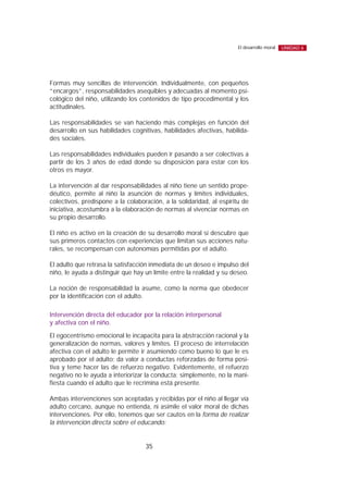 Formas muy sencillas de intervención. Individualmente, con pequeños
“encargos”, responsabilidades asequibles y adecuadas al momento psi-
cológico del niño, utilizando los contenidos de tipo procedimental y los
actitudinales.
Las responsabilidades se van haciendo más complejas en función del
desarrollo en sus habilidades cognitivas, habilidades afectivas, habilida-
des sociales.
Las responsabilidades individuales pueden ir pasando a ser colectivas a
partir de los 3 años de edad donde su disposición para estar con los
otros es mayor.
La intervención al dar responsabilidades al niño tiene un sentido prope-
déutico, permite al niño la asunción de normas y límites individuales,
colectivos, predispone a la colaboración, a la solidaridad, al espíritu de
iniciativa, acostumbra a la elaboración de normas al vivenciar normas en
su propio desarrollo.
El niño es activo en la creación de su desarrollo moral si descubre que
sus primeros contactos con experiencias que limitan sus acciones natu-
rales, se recompensan con autonomías permitidas por el adulto.
El adulto que retrasa la satisfacción inmediata de un deseo e impulso del
niño, le ayuda a distinguir que hay un límite entre la realidad y su deseo.
La noción de responsabilidad la asume, como la norma que obedecer
por la identificación con el adulto.
Intervención directa del educador por la relación interpersonal
y afectiva con el niño.
El egocentrismo emocional le incapacita para la abstracción racional y la
generalización de normas, valores y límites. El proceso de interrelación
afectiva con el adulto le permite ir asumiendo como bueno lo que le es
aprobado por el adulto; da valor a conductas reforzadas de forma posi-
tiva y teme hacer las de refuerzo negativo. Evidentemente, el refuerzo
negativo no le ayuda a interiorizar la conducta; simplemente, no la mani-
fiesta cuando el adulto que le recrimina está presente.
Ambas intervenciones son aceptadas y recibidas por el niño al llegar vía
adulto cercano, aunque no entienda, ni asimile el valor moral de dichas
intervenciones. Por ello, tenemos que ser cautos en la forma de realizar
la intervención directa sobre el educando:
35
El desarrollo moral UNIDAD 6
 
