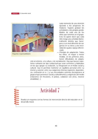 cada momento de una atención
ajustada a los progresos de
madurez. Supone graduar las
actividades a las propias posibi-
lidades de cada uno de los
niños que tenemos en el grupo.
Esto no quiere decir que cada
niño tenga una actividad diame-
tralmente distinta que hacer;
pero sí un nivel diferente de exi-
gencia en su tarea y una nece-
sidad de ayuda o apoyo diferen-
ciado.
— Principio de adaptación. Todos
los niños, en mayor o menor
medida, en los primeros años,
tienen dificultades de adapta-
ción al entorno, a la cultura, a la socialización. Hay que buscar reper-
torios rutinarios de tipo conductual que sean corrientes y habituales
en los que apoyar su evolución, su integración en el medio social y
cultural. Que le permitan mantener un equilibrio personal entre su
interior y exterior, entre sus exigencias internas (egoísmo, dependen-
cia, centración en sí...) y sus necesidades externas (incorporarse al
grupo al que pertenece social y culturalmente) y exigencias del medio
(relaciones sin fricciones, ni peleas, colaborar con otros, mostrar
amabilidad...).
40
El desarrollo moralUNIDAD 6
Realiza un esquema con las formas de intervención directa del educador en el
desarrollo moral.
Actividad 7
Pequeñas responsabilidades
 
