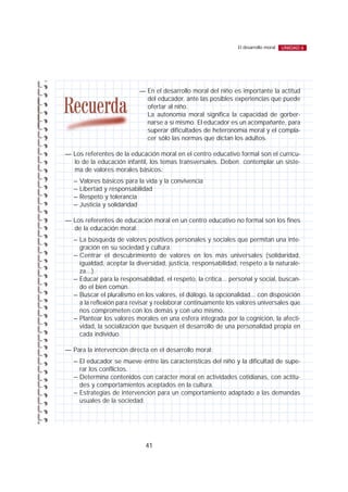 41
El desarrollo moral UNIDAD 6
— En el desarrollo moral del niño es importante la actitud
del educador, ante las posibles experiencias que puede
ofertar al niño.
La autonomía moral significa la capacidad de gorber-
narse a sí mismo. El educador es un acompañante, para
superar dificultades de heteronomía moral y el compla-
cer sólo las normas que dictan los adultos.
— Los referentes de la educación moral en el centro educativo formal son el currícu-
lo de la educación infantil, los temas transversales. Deben contemplar un siste-
ma de valores morales básicos:
– Valores básicos para la vida y la convivencia
– Libertad y responsabilidad
– Respeto y tolerancia
– Justicia y solidaridad
— Los referentes de educación moral en un centro educativo no formal son los fines
de la educación moral:
– La búsqueda de valores positivos personales y sociales que permitan una inte-
gración en su sociedad y cultura.
– Centrar el descubrimiento de valores en los más universales (solidaridad,
igualdad, aceptar la diversidad, justicia, responsabilidad, respeto a la naturale-
za...).
– Educar para la responsabilidad, el respeto, la crítica... personal y social, buscan-
do el bien común.
– Buscar el pluralismo en los valores, el diálogo, la opcionalidad... con disposición
a la reflexión para revisar y reelaborar continuamente los valores universales que
nos comprometen con los demás y con uno mismo.
– Plantear los valores morales en una esfera integrada por la cognición, la afecti-
vidad, la socialización que busquen el desarrollo de una personalidad propia en
cada individuo.
— Para la intervención directa en el desarrollo moral:
– El educador se mueve entre las características del niño y la dificultad de supe-
rar los conflictos.
– Determina contenidos con carácter moral en actividades cotidianas, con actitu-
des y comportamientos aceptados en la cultura.
– Estrategias de intervención para un comportamiento adaptado a las demandas
usuales de la sociedad.
 