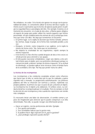 No enfadarse, no ceder. Si la técnica de ignorar no encaja con la perso-
nalidad del adulto, es conveniente utilizar la técnica del disco rayado. Lo
mismo ocurre si pensamos que la técnica de ignorar puede poner en peli-
gro la seguridad física o psicológica del niño. Por ejemplo: Estamos en el
momento de encuentro, en el aula de dos años, y Marina quiere dirigirse
al espacio de juego para poder utilizar los nuevos juguetes que hemos
presentado, sin que establezcamos las normas de uso y actitud que tene-
mos que tener con ellos. No deja que terminemos el encuentro:
— En primer lugar, se le explica la decisión que hemos tomado, primero
las normas, luego el juego, de la forma más razonable posible y una
vez.
— Después, si insiste, como respuesta a sus súplicas, se le repite lo
mismo de forma corta “No, hasta que no terminemos”.
— No importa la creatividad de sus argumentos: repetir siempre la
misma respuesta.
— Esta técnica es más efectiva cuando después de dos o tres veces se
simula prestar poca atención a sus quejas.
— El niño puede reaccionar enfadándose, coger una rabieta u otra acti-
tud irritante para el adulto; pero sus peticiones disminuyen porque se
cansará de pedir y obtener siempre la misma respuesta. Si su actitud
no disminuye, se pueden aplicar otras técnicas como el tiempo fuera
de la actividad u otro tipo. No hay que perder nunca la calma.
La técnica de las recompensas
Las recompensas a las conductas aceptadas actúan como refuerzos
que hacen que el niño se sienta bien por lo que ha realizado y quiera
repetirlo más a menudo. Le proporciona automotivación. Las primeras
palabras del niño se refuerzan con sonrisas y caricias, repitiendo sus
propias palabras; la primera vez que se puso de pie y alcanzó un objeto,
su recompensa fue el objeto y las alabanzas. En ambos casos, su con-
ducta inicial fue recompensada por el resultado. Pero no siempre es fácil
la elección de una recompensa y más cuando los repertorios van siendo
más complejos.
Es necesario iniciar una labor de observación, el sentido común y un
poco de imaginación para detectar qué le puede compensar a un niño
determinado. Para ello, se puede recoger una información previa:
— Hacer un registro, con las preferencias del niño. Ejemplo:
1. Tres gustos personales.
2. Tres actividades lúdicas que le gusten más.
3. Si pudiera hacer algo especial con él ¿qué le gustaría?
4. ¿Qué privilegio especial le puedo ofertar?
47
El desarrollo moral UNIDAD 6
 