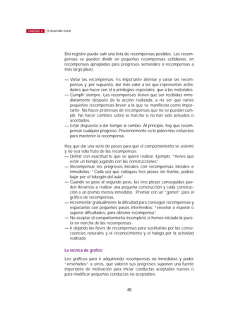Del registro puede salir una lista de recompensas posibles. Las recom-
pensas se pueden dividir en pequeñas recompensas cotidianas, en
recompensas apropiadas para progresos semanales o recompensas a
más largo plazo.
— Variar las recompensas. Es importante alternar y variar las recom-
pensas y, por supuesto, dar más valor a las que representan activi-
dades que hacer con él o privilegios especiales, que a las materiales.
— Cumplir siempre. Las recompensas tienen que ser recibidas inme-
diatamente después de la acción realizada, a no ser que varias
pequeñas recompensas lleven a la que se manifiesta como impor-
tante. No hacer promesas de recompensas que no se puedan cum-
plir. No hacer cambios sobre la marcha si no han sido avisados o
acordados.
— Estar dispuesto a dar tiempo al cambio. Al principio, hay que recom-
pensar cualquier progreso. Posteriormente se le piden más esfuerzos
para mantener la recompensa.
Hay que dar una serie de pasos para que el comportamiento se asiente
y no sea sólo fruto de las recompensas:
— Definir con exactitud lo que se quiere realizar. Ejemplo: “tienes que
estar un tiempo jugando con las construcciones”.
— Recompensar los progresos iniciales con recompensas iniciales e
inmediatas: “Cada vez que coloques tres piezas sin tirarlas, podrás
bajar por el tobogán del aula”.
— Cuando se pase al segundo paso, las tres piezas conseguidas pue-
den llevarnos a realizar una pequeña construcción y cada construc-
ción a un premio menos inmediato. Premiar con un “gomet” para el
gráfico de recompensas.
— Incrementar gradualmente la dificultad para conseguir recompensas y
espaciarlas con pequeños pasos intermedios: “enseñar a esperar o
superar dificultades, para obtener recompensa”.
— No aceptar el comportamiento incompleto si hemos iniciado la pues-
ta en marcha de las recompensas.
— Ir dejando las fases de recompensas para sustituirlas por las conse-
cuencias naturales y el reconocimiento y el halago por la actividad
realizada.
La técnica de gráfico
Los gráficos para ir adquiriendo recompensas no inmediatas y poder
“enseñarlos” a otros, que valoren sus progresos suponen una fuente
importante de motivación para iniciar conductas aceptadas nuevas o
para modificar pequeñas conductas no aceptables.
48
El desarrollo moralUNIDAD 6
 