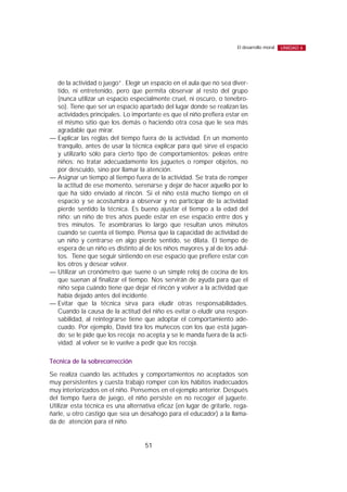 de la actividad o juego”. Elegir un espacio en el aula que no sea diver-
tido, ni entretenido, pero que permita observar al resto del grupo
(nunca utilizar un espacio especialmente cruel, ni oscuro, o tenebro-
so). Tiene que ser un espacio apartado del lugar donde se realizan las
actividades principales. Lo importante es que el niño prefiera estar en
el mismo sitio que los demás o haciendo otra cosa que le sea más
agradable que mirar.
— Explicar las reglas del tiempo fuera de la actividad. En un momento
tranquilo, antes de usar la técnica explicar para qué sirve el espacio
y utilizarlo sólo para cierto tipo de comportamientos: peleas entre
niños; no tratar adecuadamente los juguetes o romper objetos, no
por descuido, sino por llamar la atención.
— Asignar un tiempo al tiempo fuera de la actividad. Se trata de romper
la actitud de ese momento, serenarse y dejar de hacer aquello por lo
que ha sido enviado al rincón. Si el niño está mucho tiempo en el
espacio y se acostumbra a observar y no participar de la actividad
pierde sentido la técnica. Es bueno ajustar el tiempo a la edad del
niño: un niño de tres años puede estar en ese espacio entre dos y
tres minutos. Te asombrarías lo largo que resultan unos minutos
cuando se cuenta el tiempo. Piensa que la capacidad de actividad de
un niño y centrarse en algo pierde sentido, se dilata. El tiempo de
espera de un niño es distinto al de los niños mayores y al de los adul-
tos. Tiene que seguir sintiendo en ese espacio que prefiere estar con
los otros y desear volver.
— Utilizar un cronómetro que suene o un simple reloj de cocina de los
que suenan al finalizar el tiempo. Nos servirán de ayuda para que el
niño sepa cuándo tiene que dejar el rincón y volver a la actividad que
había dejado antes del incidente.
— Evitar que la técnica sirva para eludir otras responsabilidades.
Cuando la causa de la actitud del niño es evitar o eludir una respon-
sabilidad, al reintegrarse tiene que adoptar el comportamiento ade-
cuado. Por ejemplo, David tira los muñecos con los que está jugan-
do; se le pide que los recoja; no acepta y se le manda fuera de la acti-
vidad; al volver se le vuelve a pedir que los recoja.
Técnica de la sobrecorrección
Se realiza cuando las actitudes y comportamientos no aceptados son
muy persistentes y cuesta trabajo romper con los hábitos inadecuados
muy interiorizados en el niño. Pensemos en el ejemplo anterior. Después
del tiempo fuera de juego, el niño persiste en no recoger el juguete.
Utilizar esta técnica es una alternativa eficaz (en lugar de gritarle, rega-
ñarle, u otro castigo que sea un desahogo para el educador) a la llama-
da de atención para el niño.
51
El desarrollo moral UNIDAD 6
 