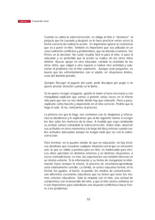 Cuando se utiliza la sobrecorrección, se obliga al niño a “deshacer” el
perjucio que ha causado y después se le hace practicar varias veces la
forma correcta de realizar la acción. Es importante ignorar la resistencia
que va a poner el niño. También es importante que sea utilizada en un
caso realmente conflictivo y problemático, que no atienda a razones. Ser
firmes en la decisión. No suele resultar fácil ni para el niño, ni para el
educador y es preferible que la acción se realice sin los otros niños
delante. Buscar apoyo en otro educador, cambiar la actividad de los
otros niños, que salgan a otro espacio a realizar otra actividad y solu-
cionar el problema con el niño solamente. Aunque sean pequeños, es
bueno que los enfrentamientos con el adulto, en situaciones límites,
sean del dominio privado.
Ejemplo: Recoger el juguete del suelo; pedir disculpas por pegar o no
querer prestar atención cuando se le llama...
Si no quiere recoger el juguete, guiarle la mano si fuera necesario y con
tranquilidad explicarle que vamos a ponerle varias veces en el mismo
sitio para que nos se nos olvide dónde hay que colocarle. Paso a paso,
explicarle cómo hacerlo y depositarlo en el sitio correcto. Pedirle que lo
haga él solo. Si no, reiniciamos el proceso.
La primera vez que lo haga, nos sentamos con él, elogiamos y reforza-
mos la obediencia y le explicamos que al día siguiente vamos a recoger
los dos solos los muñecos de la clase. A medida que vaya cambiando
su actitud, vamos retirándole la sobrecorrección. Sobre todo, observar
sus actitudes en otros momentos a lo largo del día y reforzar cuando rea-
lice actitudes adecuadas aunque no tengan nada que ver con la sobre-
corrección.
Para terminar, no te puedes olvidar de que en educación, no hay técni-
cas absolutas que resuelvan cualquier situación con la que se encuentre
uno: lo que es válido y positivo para un niño, es inadecuado para otro.
Los niños aprenden en distintos entornos y en distintas situaciones, a
veces contradictorias; es más, las experiencias son también diversas en
un mismo entorno. Si la información y su forma de reorganizar la infor-
mación fuera siempre la misma, el proceso de enseñanza-aprendizaje
sería relativamente sencillo. La familia, el centro educativo formal, el no
formal, los iguales, el barrio, el pueblo, los medios de comunicación...
son diferentes escenarios educativos que no tienen que tener los mis-
mos criterios educativos. Sólo la empatía con el niño, una actitud de
compromiso con el desarrollo del niño, y que el niño sienta confianza en
tí son importantes para sobrellevar una situación conflictiva o hacer fren-
te a los problemas.
52
El desarrollo moralUNIDAD 6
 