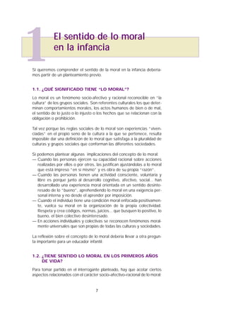 Si queremos comprender el sentido de la moral en la infancia debería-
mos partir de un planteamiento previo.
1.1. ¿QUÉ SIGNIFICADO TIENE “LO MORAL”?
Lo moral es un fenómeno socio-afectivo y racional reconocible en “la
cultura” de los grupos sociales. Son referentes culturales los que deter-
minan comportamientos morales, los actos humanos de bien o de mal,
el sentido de lo justo o lo injusto o los hechos que se relacionan con la
obligación o prohibición.
Tal vez porque las reglas sociales de lo moral son experiencias “viven-
ciadas” en el propio seno de la cultura a la que se pertenece, resulta
imposible dar una definición de lo moral que satisfaga a la pluralidad de
culturas y grupos sociales que conforman las diferentes sociedades.
Sí podemos plantear algunas implicaciones del concepto de lo moral:
— Cuando las personas ejercen su capacidad racional sobre acciones
realizadas por ellos o por otros, las justifican ajustándolas a lo moral
que está impreso “en sí mismo” y es obra de su propia “razón”.
— Cuando las personas tienen una actividad consciente, voluntaria y
libre es porque junto al desarrollo cognitivo, afectivo, social... han
desarrollado una experiencia moral orientada en un sentido desinte-
resado de lo “bueno”, aprehendiendo lo moral en una exigencia per-
sonal interna y no desde el aprender por imposición.
— Cuando el individuo tiene una condición moral enfocada positivamen-
te, vuelca su moral en la organización de la propia colectividad.
Respeta y crea códigos, normas, juicios... que busquen lo positivo, lo
bueno, el bien colectivo desinteresado.
— En acciones individuales y colectivas se reconocen fenómenos moral-
mente universales que son propias de todas las culturas y sociedades.
La reflexión sobre el concepto de lo moral debería llevar a otra pregun-
ta importante para un educador infantil:
1.2. ¿TIENE SENTIDO LO MORAL EN LOS PRIMEROS AÑOS
DE VIDA?
Para tomar partido en el interrogante planteado, hay que acotar ciertos
aspectos relacionados con el carácter socio–afectivo–racional de lo moral:
7
1El sentido de lo moral
en la infancia
 
