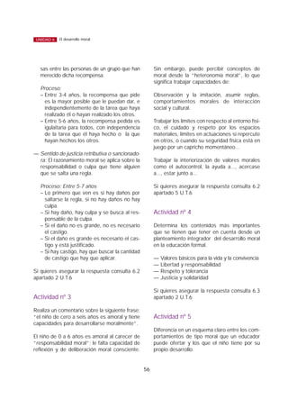 sas entre las personas de un grupo que han
merecido dicha recompensa.
Proceso:
– Entre 3-4 años, la recompensa que pide
es la mayor posible que le puedan dar, e
independientemente de la tarea que haya
realizado él o hayan realizado los otros.
– Entre 5-6 años, la recompensa pedida es
igulaitaria para todos, con independencia
de la tarea que él haya hecho o la que
hayan hechos los otros.
— Sentido de justicia retributiva o sancionado-
ra: El razonamiento moral se aplica sobre la
responsabilidad o culpa que tiene alguien
que se salta una regla.
Proceso: Entre 5-7 años
– Lo primero que ven es si hay daños por
saltarse la regla, si no hay daños no hay
culpa.
– Si hay daño, hay culpa y se busca al res-
ponsable de la culpa.
– Si el daño no es grande, no es necesario
el castigo.
– Si el daño es grande es necesario el cas-
tigo y está justificado.
– Si hay castigo, hay que buscar la cantidad
de castigo que hay que aplicar.
Si quieres asegurar la respuesta consulta 6.2
apartado 2 U.T.6
Actividad nº 3
Realiza un comentario sobre la siguiente frase:
“el niño de cero a seis años es amoral y tiene
capacidades para desarrollarse moralmente”.
El niño de 0 a 6 años es amoral al carecer de
“responsabilidad moral”; le falta capacidad de
reflexión y de deliberación moral consciente.
Sin embargo, puede percibir conceptos de
moral desde la “heteronomía moral”, lo que
significa trabajar capacidades de:
Observación y la imitación, asumir reglas,
comportamientos morales de interacción
social y cultural.
Trabajar los límites con respecto al entorno físi-
co, el cuidado y respeto por los espacios
materiales, límites en actuaciones si repercute
en otros, o cuando su seguridad física está en
juego por un capricho momentáneo...
Trabajar la interiorización de valores morales
como el autocontrol, la ayuda a..., acercase
a..., estar junto a...
Si quieres asegurar la respuesta consulta 6.2
apartado 5 U.T.6
Actividad nº 4
Determina los contenidos más importantes
que se tienen que tener en cuenta desde un
planteamiento integrador del desarrollo moral
en la educación formal.
— Valores básicos para la vida y la convivencia
— Libertad y responsabilidad
— Respeto y tolerancia
— Justicia y solidaridad
Si quieres asegurar la respuesta consulta 6.3
apartado 2 U.T.6
Actividad nº 5
Diferencia en un esquema claro entre los com-
portamientos de tipo moral que un educador
puede ofertar y los que el niño tiene por su
propio desarrollo.
56
El desarrollo moralUNIDAD 6
 