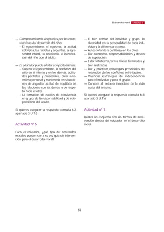 — Comportamientos aceptables por las carac-
terísticas del desarrollo del niño:
– El egocentrismo, el egoísmo, la actitud
celotípica, las rabietas y angustias, la agre-
sividad infantil, la obediencia e identifica-
ción del niño con el adulto.
— El educador puede ofertar comportamientos:
– Superar el egocentrismo, la confianza del
niño en sí mismo y en los demás, actitu-
des pacifistas y prosociales, crear auto-
estima personal y mantenerla en situacio-
nes de angustia, actitud de equilibrio en
las relaciones con los demás y de respe-
to hacia el otro.
– La formación de hábitos de convivencia
en grupo, de la responsabilidad y de inde-
pendencia del adulto.
Si quieres asegurar la respuesta consulta 6.2
apartado 3 U.T.6
Actividad nº 6
Para el educador, ¿qué tipo de contenidos
morales pueden ser a su vez guía de interven-
ción para el desarrollo moral?
— El bien común del individuo y grupo, la
diversidad en la personalidad de cada indi-
viduo y la diferencia externa.
— Autoconfianza y confianza en los otros.
— Dar autonomía, responsabilidades y deseo
de superación.
— Estar satisfecho por las tareas terminadas y
bien realizadas.
— Dar y practicar estrategias prosociales de
resolución de los conflictos entre iguales.
— Vivenciar estrategias de independencia
para el individuo y para el grupo.
— Conocer al entorno inmediato de la vida
social del entorno.
Si quieres asegurar la respuesta consulta 6.3
apartado 3 U.T.6
Actividad nº 7
Realiza un esquema con las formas de inter-
vención directa del educador en el desarrollo
moral.
57
El desarrollo moral UNIDAD 6
 
