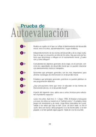 Realiza un cuadro en el que se refleje el planteamiento del desarrollo
moral, entre 0-6 años, aproximadamente, según Kohlberg.
Independientemente de las teorías del desarrollo y de la etapa evolu-
tiva en la que se encuentre un niño de 0-6 años, hay una serie de fac-
tores que determinan e influyen en el razonamiento moral. ¿Cuáles
son y cómo influyen?
Consultando los objetivos generales de la etapa, en el currículo, con-
creta las capacidades de desarrollo moral que se pueden relacionar
con planteamientos teóricos trabajados.
Determina qué principios generales son los más importantes para
afrontar estrategias de intervención en el desarrollo moral.
Establece qué principios generales, prácticos se pueden plantear en
una programación didáctica.
¿Qué precauciones tiene que tener el educador en las formas de
intervención directa, en el desarrollo moral?
A partir del siguiente caso, aplica una o varias técnicas para solucio-
nar el problema expuesto:
Lucía, tres años. Aula tren, E. I. Zarpa. 1996. Al finalizar el desayuno
y el aseo, los niños se reúnen en el “hall del centro”. Es amplio y tiene
juegos de movimiento y de suelo. Llega Rosa (educadora de Lucía),
saluda a los niños que hay en hall. Lucía, sin decir nada, se tira al
suelo, llora con fuerza. Rosa pregunta si se ha hecho daño, si la han
pegado, o la han quitado algún juguete. Nada de eso ha ocurrido.
1
3
4
5
6
7
2
59
Autoevaluación
Prueba de
 